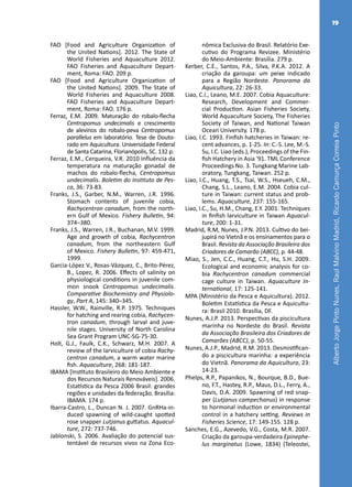 AlbertoJorgePintoNunes,RaulMalvinoMadrid,RicardoCamurçaCorreiaPinto
19
FAO [Food and Agriculture Organization of
the United Nations]. 2012. The State of
World Fisheries and Aquaculture 2012.
FAO Fisheries and Aquaculture Depart-
ment, Roma: FAO. 209 p.
FAO [Food and Agriculture Organization of
the United Nations]. 2009. The State of
World Fisheries and Aquaculture 2008.
FAO Fisheries and Aquaculture Depart-
ment, Roma: FAO. 176 p.
Ferraz, E.M. 2009. Maturação do robalo-flecha
Centropomus undecimalis e crescimento
de alevinos do robalo-peva Centropomus
parallelus em laboratório. Tese de Douto-
rado em Aquicultura. Universidade Federal
de Santa Catarina, Florianópolis, SC. 132 p.
Ferraz, E.M., Cerqueira, V.R. 2010 Influência da
temperatura na maturação gonadal de
machos do robalo-flecha, Centropomus
undecimalis. Boletim do Instituto de Pes-
ca, 36: 73-83.
Franks, J.S., Garber, N.M., Warren, J.R. 1996.
Stomach contents of juvenile cobia,
Rachycentron canadum, from the north-
ern Gulf of Mexico. Fishery Bulletin, 94:
374–380.
Franks, J.S., Warren, J.R., Buchanan, M.V. 1999.
Age and growth of cobia, Rachycentron
canadum, from the northeastern Gulf
of Mexico. Fishery Bulletin, 97: 459-471,
1999.
Garcia-López V., Rosas-Vázquez, C., Brito-Pérez,
B., Lopez, R. 2006. Effects of salinity on
physiological conditions in juvenile com-
mon snook Centropomus undecimalis.
Comparative Biochemistry and Physiolo-
gy, Part A, 145: 340–345.
Hassler, W.W., Rainville, R.P. 1975. Techniques
for hatching and rearing cobia, Rachycen-
tron canadum, through larval and juve-
nile stages. University of North Carolina
Sea Grant Program UNC-SG-75-30.
Holt, G.J., Faulk, C.K., Schwarz, M.H. 2007. A
review of the larviculture of cobia Rachy-
centron canadum, a warm water marine
fish. Aquaculture, 268: 181-187.
IBAMA [Instituto Brasileiro do Meio Ambiente e
dos Recursos Naturais Renováveis]. 2006.
Estatística da Pesca 2006 Brasil: grandes
regiões e unidades da federação. Brasília:
IBAMA. 174 p.
Ibarra-Castro, L., Duncan N. J. 2007. GnRHa-in-
duced spawning of wild-caught spotted
rose snapper Lutjanus guttatus. Aquacul-
ture, 272: 737-746.
Jablonski, S. 2006. Avaliação do potencial sus-
tentável de recursos vivos na Zona Eco-
nômica Exclusiva do Brasil. Relatório Exe-
cutivo do Programa Revizee. Ministério
do Meio-Ambiente: Brasília. 279 p.
Kerber, C.E., Santos, P.A., Silva, P.K.A. 2012. A
criação da garoupa: um peixe indicado
para a Região Nordeste. Panorama da
Aquicultura, 22: 26-33.
Liao, C.I., Leano, M.E. 2007. Cobia Aquaculture:
Research, Development and Commer-
cial Production. Asian Fisheries Society,
World Aquaculture Society, The Fisheries
Society of Taiwan, and National Taiwan
Ocean University. 178 p.
Liao, I.C. 1993. Finfish hatcheries in Taiwan: re-
cent advances, p. 1-25. In: C.-S. Lee, M.-S.
Su, I.C. Liao (eds.), Proceedings of the Fin-
fish Hatchery in Asia ‘91. TML Conference
Proceedings No. 3. Tungkang Marine Lab-
oratory, Tungkang, Taiwan. 252 p.
Liao, I.C., Huang, T.S., Tsai, W.S., Hseueh, C.M.,
Chang, S.L., Leano, E.M. 2004. Cobia cul-
ture in Taiwan: current status and prob-
lems. Aquaculture, 237: 155-165.
Liao, I.C., Su, H.M., Chang, E.Y. 2001. Techniques
in finfish larviculture in Taiwan Aquacul-
ture, 200: 1-31.
Madrid, R.M, Nunes, J.P.N. 2013. Cultivo do bei-
jupirá no Vietnã e os ensinamentos para o
Brasil. Revista da Associação Brasileira dos
Criadores de Camarão (ABCC), p. 44-48.
Miao, S., Jen, C.C., Huang, C.T., Hu, S.H. 2009.
Ecological and economic analysis for co-
bia Rachycentron canadum commercial
cage culture in Taiwan. Aquaculture In-
ternational, 17: 125-141.
MPA [Ministério da Pesca e Aquicultura). 2012.
Boletim Estatística da Pesca e Aquicultu-
ra: Brasil 2010. Brasília, DF.
Nunes, A.J.P. 2013. Perspectivas da piscicultura
marinha no Nordeste do Brasil. Revista
da Associação Brasileira dos Criadores de
Camarões (ABCC), p. 50-55.
Nunes, A.J.P., Madrid, R.M. 2013. Desmistifican-
do a piscicultura marinha: a experiência
do Vietnã. Panorama da Aquicultura, 23:
14-23.
Phelps, R.P., Papanikos, N., Bourque, B.D., Bue-
no, F.T., Hastey, R.P., Maus, D.L., Ferry, A.,
Davis, D.A. 2009. Spawning of red snap-
per (Lutjanus campechanus) in response
to hormonal induction or environmental
control in a hatchery setting. Reviews in
Fisheries Science, 17: 149-155. 128 p.
Sanches, E.G., Azevedo, V.G., Costa, M.R. 2007.
Criação da garoupa-verdadeira Epinephe-
lus marginatus (Lowe, 1834) (Teleostei,
 
