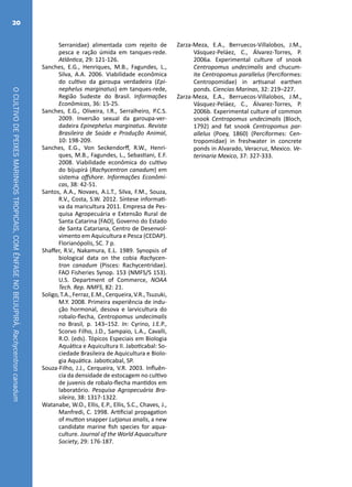 OCULTIVODEPEIXESMARINHOSTROPICAIS,COMÊNFASENOBEIJUPIRÁ,Rachycentroncanadum
20
Serranidae) alimentada com rejeito de
pesca e ração úmida em tanques-rede.
Atlântica, 29: 121-126.
Sanches, E.G., Henriques, M.B., Fagundes, L.,
Silva, A.A. 2006. Viabilidade econômica
do cultivo da garoupa verdadeira (Epi-
nephelus marginatus) em tanques-rede,
Região Sudeste do Brasil. Informações
Econômicas, 36: 15-25.
Sanches, E.G., Oliveira, I.R., Serralheiro, P.C.S.
2009. Inversão sexual da garoupa-ver-
dadeira Epinephelus marginatus. Revista
Brasileira de Saúde e Produção Animal,
10: 198-209.
Sanches, E.G., Von Seckendorff, R.W., Henri-
ques, M.B., Fagundes, L., Sebastiani, E.F.
2008. Viabilidade econômica do cultivo
do bijupirá (Rachycentron canadum) em
sistema offshore. Informações Econômi-
cas, 38: 42-51.
Santos, A.A., Novaes, A.L.T., Silva, F.M., Souza,
R.V., Costa, S.W. 2012. Síntese informati-
va da maricultura 2011. Empresa de Pes-
quisa Agropecuária e Extensão Rural de
Santa Catarina [FAO], Governo do Estado
de Santa Catariana, Centro de Desenvol-
vimento em Aquicultura e Pesca (CEDAP).
Florianópolis, SC. 7 p.
Shaffer, R.V., Nakamura, E.L. 1989. Synopsis of
biological data on the cobia Rachycen-
tron canadum (Pisces: Rachycentridae).
FAO Fisheries Synop. 153 (NMFS/S 153).
U.S. Department of Commerce, NOAA
Tech. Rep. NMFS, 82: 21.
Soligo,T.A.,Ferraz,E.M.,Cerqueira,V.R.,Tsuzuki,
M.Y. 2008. Primeira experiência de indu-
ção hormonal, desova e larvicultura do
robalo-flecha, Centropomus undecimalis
no Brasil, p. 143–152. In: Cyrino, J.E.P.,
Scorvo Filho, J.D., Sampaio, L.A., Cavalli,
R.O. (eds). Tópicos Especiais em Biologia
Aquática e Aquicultura II. Jaboticabal: So-
ciedade Brasileira de Aquicultura e Biolo-
gia Aquática. Jaboticabal, SP.
Souza-Filho, J.J., Cerqueira, V.R. 2003. Influên-
cia da densidade de estocagem no cultivo
de juvenis de robalo-flecha mantidos em
laboratório. Pesquisa Agropecuária Bra-
sileira, 38: 1317-1322.
Watanabe, W.O., Ellis, E.P., Ellis, S.C., Chaves, J.,
Manfredi, C. 1998. Artificial propagation
of mutton snapper Lutjanus analis, a new
candidate marine fish species for aqua-
culture. Journal of the World Aquaculture
Society, 29: 176-187.
Zarza-Meza, E.A., Berruecos-Villalobos, J.M.,
Vásquez-Peláez, C., Álvarez-Torres, P.
2006a. Experimental culture of snook
Centropomus undecimalis and chucum-
ite Centropomus parallelus (Perciformes:
Centropomidae) in artisanal earthen
ponds. Ciencias Marinas, 32: 219–227.
Zarza-Meza, E.A., Berruecos-Villalobos, J.M.,
Vásquez-Peláez, C., Álvarez-Torres, P.
2006b. Experimental culture of common
snook Centropomus undecimalis (Bloch,
1792) and fat snook Centropomus par-
allelus (Poey, 1860) (Perciformes: Cen-
tropomidae) in freshwater in concrete
ponds in Alvarado, Veracruz, Mexico. Ve-
terinaria Mexico, 37: 327-333.
 