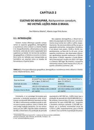 RaulMalvinoMadrid,AlbertoJorgePintoNunes
21
Capítulo 2
CULTIVO DO BEIJUPIRÁ, Rachycentron canadum,
NO VIETNÃ: LIÇÕES PARA O BRASIL
Raul Malvino Madrid*
, Alberto Jorge Pinto Nunes
*
Universidade Federal do Ceará (UFC) – Instituto de Ciências do Mar (LABOMAR)
Avenida da Abolição, 3207, Meireles, 60.165-081, Fortaleza – CE.
E-mail: raulmalvino@yahoo.com.br
2.1. INTRODUÇÃO
Existem muitas diferenças quando compa-
ramos os aspectos geográficos, demográficos
e econômicos entre o Brasil e o Vietnã (Tabela
2.1). Geograficamente, o Brasil possui uma área
territorial, extensão de costa e população bem
superiores ao Vietnã. Em termos de coordena-
das geográficas, o Vietnã se encontra no hemis-
fério norte em latitudes que transportadas ao
hemisfério sul, estariam entre os estados de
Pernambuco e Espírito Santo.
Nos aspectos demográficos, o Brasil tem o
dobro da população do Vietnã, com um cresci-
mento anual similar de 1,10% e 1,05%, respec-
tivamente. Na estrutura etária verifica-se que a
população vietnamita, comparada à brasileira,
é um pouco mais jovem, 33,9% e 31,5%, res-
pectivamente, na faixa de 0 a 24 anos. Já nos
aspectos econômicos, são observadas diferen-
ças significativas quando analisamos o PIB dos
dois países. O Brasil, segundo o Fundo Mone-
tário Internacional, ocupou em 2011 o 6º lugar
e o Vietnã o 58º lugar. No entanto, a economia
vietnamita cresceu neste mesmo ano 5,1%, en-
quanto a brasileira somente 1,3%.
TABELA 2.1. Principais diferenças geográficas, demográficas e econômicas entre o Brasil e o Vietnã.
Fonte: Madrid & Nunes, 2013.
Características	 Brasil 	 Vietnã
Área territorial
8.514.877 km2
(terra: 8.499.417
km2
e água: 55.460 km2
)
331.210 km2
(terra: 310.070 km2
e
água: 21.140 km2
)
Extensão da costa 7.491 km 3.444 km
População 199.321.413 habitantes 91.519.289 habitantes
Produto Interno Bruto
US$ 2.362 trilhões (US$ 12.000,00
per capita)
US$ 320,5 bilhões (US$ 3.500,00
per capita)
Entretanto, é na estratégia formulada para
aumentar a produção pesqueira onde encon-
tramos uma grande diferença favorável ao Viet-
nã. Não é inteiramente verdade quando se afir-
ma que os países asiáticos, como o Vietnã, têm
uma antiga tradição pesqueira. Se nos remon-
tamos ao ano 1987, segundo dados estatísticos
da FAO, o Brasil teve uma produção de pescado
equivalente a 947.992 ton., 9,09% maior que a
produção de pescado do Vietnã (869,000 ton.).
No entanto, transcorridos 23 anos, a produção
vietnamita foi para 4.832.900 ton., enquanto
a brasileira alcançou somente 1.241.048 ton.
Houve um o aumento incremental anual de
7,75% e 1,18%, respectivamente, para o Vietnã
e o Brasil. Esse aumento na produção de pesca-
 