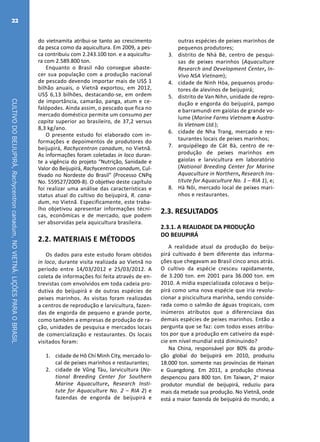 CULTIVODOBEIJUPIRÁ,Rachycentroncanadum,NOVIETNÃ:LIÇÕESPARAOBRASIL
22
do vietnamita atribui-se tanto ao crescimento
da pesca como da aquicultura. Em 2009, a pes-
ca contribuiu com 2.243.100 ton. e a aquicultu-
ra com 2.589.800 ton.
Enquanto o Brasil não consegue abaste-
cer sua população com a produção nacional
de pescado devendo importar mais de US$ 1
bilhão anuais, o Vietnã exportou, em 2012,
US$ 6,13 bilhões, destacando-se, em ordem
de importância, camarão, panga, atum e ce-
falópodes. Ainda assim, o pescado que fica no
mercado doméstico permite um consumo per
capita superior ao brasileiro, de 37,2 versus
8,3 kg/ano.
O presente estudo foi elaborado com in-
formações e depoimentos de produtores do
beijupirá, Rachycentron canadum, no Vietnã.
As informações foram coletadas in loco duran-
te a vigência do projeto “Nutrição, Sanidade e
Valor do Beijupirá, Rachycentron canadum, Cul-
tivado no Nordeste do Brasil” (Processo CNPq
No. 559527/2009-8). O objetivo deste capítulo
foi realizar uma análise das características e
status atual do cultivo do beijupirá, R. cana-
dum, no Vietnã. Especificamente, este traba-
lho objetivou apresentar informações técni-
cas, econômicas e de mercado, que podem
ser absorvidas pela aquicultura brasileira.
2.2. MATERIAIS E MÉTODOS
Os dados para este estudo foram obtidos
in loco, durante visita realizada ao Vietnã no
período entre 14/03/2012 e 25/03/2012. A
coleta de informações foi feita através de en-
trevistas com envolvidos em toda cadeia pro-
dutiva do beijupirá e de outras espécies de
peixes marinhos. As visitas foram realizadas
a centros de reprodução e larvicultura, fazen-
das de engorda de pequeno e grande porte,
como também a empresas de produção de ra-
ção, unidades de pesquisa e mercados locais
de comercialização e restaurantes. Os locais
visitados foram:
1.	 cidade de Hô Chí Minh City, mercado lo-
cal de peixes marinhos e restaurantes;
2.	 cidade de Vũng Tàu, larvicultura (Na-
tional Breeding Center for Southern
Marine Aquaculture, Research Insti-
tute for Aquaculture No. 2 – RIA 2) e
fazendas de engorda de beijupirá e
outras espécies de peixes marinhos de
pequenos produtores;
3.	 distrito de Nhà Bè, centro de pesqui-
sas de peixes marinhos (Aquaculture
Research and Development Center, In-
Vivo NSA Vietnam);
4.	 cidade de Ninh Hòa, pequenos produ-
tores de alevinos de beijupirá;
5.	 distrito de Van Nihn, unidade de repro-
dução e engorda do beijupirá, pampo
e barramundi em gaiolas de grande vo-
lume (Marine Farms Vietnam e Austra-
lis Vietnam Ltd.);
6.	 cidade de Nha Trang, mercado e res-
taurantes locais de peixes marinhos;
7.	 arquipélego de Cát Bà, centro de re-
produção de peixes marinhos em
gaiolas e larvicultura em laboratório
(National Breeding Center for Marine
Aquaculture in Northern, Research Ins-
titute for Aquaculture No. 1 – RIA 1), e;
8.	 Hà Nôi, mercado local de peixes mari-
nhos e restaurantes.
2.3. RESULTADOS
2.3.1. A REALIDADE DA PRODUÇÃO
DO BEIJUPIRÁ
A realidade atual da produção do beiju-
pirá cultivado é bem diferente das informa-
ções que chegavam ao Brasil cinco anos atrás.
O cultivo da espécie cresceu rapidamente,
de 3.200 ton. em 2001 para 36.000 ton. em
2010. A mídia especializada colocava o beiju-
pirá como uma nova espécie que iria revolu-
cionar a piscicultura marinha, sendo conside-
rada como o salmão de águas tropicais, com
inúmeros atributos que a diferenciava das
demais espécies de peixes marinhos. Então a
pergunta que se faz: com todos esses atribu-
tos por que a produção em cativeiro da espé-
cie em nível mundial está diminuindo?
Na China, responsável por 80% da produ-
ção global do beijupirá em 2010, produziu
18.000 ton. somente nas províncias de Hainan
e Guangdong. Em 2011, a produção chinesa
despencou para 800 ton. Em Taiwan, 2o
maior
produtor mundial de beijupirá, reduziu para
mais da metade sua produção. No Vietnã, onde
está a maior fazenda de beijupirá do mundo, a
 