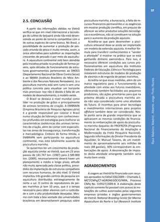 RaulMalvinoMadrid,AlbertoJorgePintoNunes
27
2.5. CONCLUSÃO
A partir das informações obtidas no Vietnã
verifica-se que em nível internacional a tecnolo-
gia de cultivo do beijupirá ainda não está desen-
volvida ao ponto de torná-la competitiva com a
de outras espécies de carne branca. No Brasil, a
possibilidade de aumentar a produção de pes-
cado oriunda da pesca é muito remota, assim, a
única alternativa para substituir as importações
crescentes de pescado é por meio da aquicultu-
ra. A aquicultura continental está bem atendida
pela iniciativa privada na produção de formas jo-
vens, após décadas de funcionamento de estru-
turas governamentais pertencentes ao DNOCS
(Departamento Nacional de Obras Contra Secas)
e ao IBAMA (Instituto Brasileiro do Meio Am-
biente e dos Recursos Naturais Renováveis). Já a
piscicultura marinha está sem rumo e sem uma
política concreta para visualizar um horizonte
mais promissor. Isso não é devido à falta de um
modelo de desenvolvimento, o modelo existe.
O Brasil se destaca á nível mundial como
líder na produção de grãos e principalmente
de animais terrestres de criação. A EMBRAPA
(Empresa Brasileira de Pesquisa Agropecuária)
é a grande responsável por colocar o Brasil
numa situação de liderança com conhecimen-
tos profundos em estratégias para melhorar as
características zootécnicas dos animais terres-
tres de criação, além de contar com especialis-
tas nas áreas de biossegurança, transformação
e mercadológica. Embora de forma tímida, a
EMBRAPA vem participando na aquicultura
continental, mas está totalmente ausente da
piscicultura marinha.
Se quisermos ter um crescimento da produ-
ção aquícola similar ao Vietnã, que em 23 anos
passou de 141.747 ton. (1987) para 2.589.800
ton. (2009), necessariamente deverá haver um
planejamento a médio e longo prazo, atitude
não muito apreciada pela classe política, prece-
didos da implantação de estruturas compatíveis
com recursos humanos, de alto nível. O Vietnã
implantou três grandes centros de pesquisa em
aquicultura distribuídos estrategicamente de
norte a sul. O centro de reprodutores de pei-
xes marinhos já tem 10 anos, que é o tempo
necessário para obter alevinos com a rusticida-
de e com a alta produtividade desejadas. Mes-
mo com toda a boa vontade das universidades
brasileiras em desenvolverem pesquisas sobre
piscicultura marinha, a burocracia, a falta de re-
cursos financeiros permanentes e as exigências
em mostrar produção científica, em prejuízo de
oferecer ao setor produtivo soluções tecnológi-
cas e econômicas, não se constituem na solução
para o aumento da produção aquícola.
Acredita-se que para desenvolver a pisci-
cultura artesanal deve-se ainda ser implantado
um modelo de extensão aquícola. A melhor fór-
mula para transferir conhecimentos e “vender
a atividade” é mostrar na prática que se está
ganhando dinheiro exercendo-a. Para isso, é
necessário oferecer condições aos cursos pro-
fissionalizantes em aquicultura dos Institutos
Federais de Educação, Ciência e Tecnologia para
instalarem estruturas de modelos de produção
de alevinos e de engorda de peixes marinhos.
Acredita-se que essas medidas, além de um
marco regulatório para o funcionamento da
atividade com vistas aos futuros investidores,
oferecendo também facilidades aos pequenos
produtores, são ações prioritárias para que na
próxima década a piscicultura marinha ain-
da não seja considerada como uma atividade
do futuro. O incentivo para atrair tecnologia
e investimentos internacionais para projetos
offshore também deve ser considerado. Nes-
te ponto seria de grande importância que se
aplicassem as mesmas condições de financia-
mento às embarcações de apoio da piscicultu-
ra marinha daquelas do PROFROTA (Programa
Nacional de  Financiamento  da Ampliação e
Modernização da Frota Pesqueira Nacional).
Segundo informações do Diretor Presidente da
Aqualider, Sr. Manuel Tavares, de um investi-
mento de aproximadamente seis milhões de
reais (48 gaiolas), 30% correspondiam às em-
barcações de apoio. A desoneração de impos-
to desta atividade emergente também seria
muito bem vinda.
AGRADECIMENTOS
A viagem ao Vietnã foi financiada com recur-
sos aprovados no Edital 036/2009 – Chamada 2,
MCT/CNPq/CT-AGRONEGÓCIO/MPA, Processo
CNPq No. 559527/2009-8. A elaboração deste
capítulo somente foi possível com acesso às ins-
talações de cultivo autorizadas pelas seguintes
empresas privadas e órgãos governamentais
do Vietnã: National Breeding Center for Marine
Aquaculture do Norte e Sul (Research Institute
 