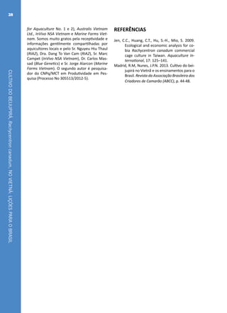 CULTIVODOBEIJUPIRÁ,Rachycentroncanadum,NOVIETNÃ:LIÇÕESPARAOBRASIL
28
for Aquaculture No. 1 e 2), Australis Vietnam
Ltd., InVivo NSA Vietnam e Marine Farms Viet-
nam. Somos muito gratos pela receptividade e
informações gentilmente compartilhadas por
aquicultores locais e pelo Sr. Nguyeu Hiu Thaul
(RIA2), Dra. Dang To Van Cam (RIA2), Sr. Marc
Campet (InVivo NSA Vietnam), Dr. Carlos Mas-
sad (Blue Genetics) e Sr. Jorge Alarcon (Marine
Farms Vietnam). O segundo autor é pesquisa-
dor do CNPq/MCT em Produtividade em Pes-
quisa (Processo No 305513/2012-5).
REFERÊNCIAS
Jen, C.C., Huang, C.T., Hu, S.-H., Mio, S. 2009.
Ecological and economic analysis for co-
bia Rachycentron canadum commercial
cage culture in Taiwan. Aquaculture In-
ternational, 17: 125–141.
Madrid, R.M, Nunes, J.P.N. 2013. Cultivo do bei-
jupirá no Vietnã e os ensinamentos para o
Brasil. Revista da Associação Brasileira dos
Criadores de Camarão (ABCC), p. 44-48.
 