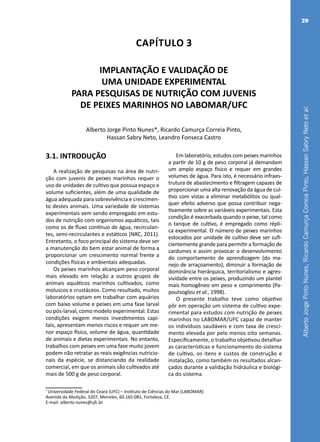 AlbertoJorgePintoNunes,RicardoCamurçaCorreiaPinto,HassanSabryNetoetal.
29
Capítulo 3
IMPLANTAÇÃO E VALIDAÇÃO DE
UMA UNIDADE EXPERIMENTAL
PARA PESQUISAS DE NUTRIÇÃO COM JUVENIS
DE PEIXES MARINHOS NO LABOMAR/UFC
Alberto Jorge Pinto Nunes*, Ricardo Camurça Correia Pinto,
Hassan Sabry Neto, Leandro Fonseca Castro
*
Universidade Federal do Ceará (UFC) – Instituto de Ciências do Mar (LABOMAR)
Avenida da Abolição, 3207, Meireles, 60.165-081, Fortaleza, CE.
E-mail: alberto.nunes@ufc.br
3.1. INTRODUÇÃO
A realização de pesquisas na área de nutri-
ção com juvenis de peixes marinhos requer o
uso de unidades de cultivo que possua espaço e
volume suficientes, além de uma qualidade de
água adequada para sobrevivência e crescimen-
to destes animais. Uma variedade de sistemas
experimentais vem sendo empregado em estu-
dos de nutrição com organismos aquáticos, tais
como os de fluxo contínuo de água, recirculan-
tes, semi-recirculantes e estáticos (NRC, 2011).
Entretanto, o foco principal do sistema deve ser
a manutenção do bem estar animal de forma a
proporcionar um crescimento normal frente a
condições físicas e ambientais adequadas.
Os peixes marinhos alcançam peso corporal
mais elevado em relação a outros grupos de
animais aquáticos marinhos cultivados, como
moluscos e crustáceos. Como resultado, muitos
laboratórios optam em trabalhar com aquários
com baixo volume e peixes em uma fase larval
ou pós-larval, como modelo experimental. Estas
condições exigem menos investimentos capi-
tais, apresentam menos riscos e requer um me-
nor espaço físico, volume de água, quantidade
de animais e dietas experimentais. No entanto,
trabalhos com peixes em uma fase muito jovem
podem não retratar as reais exigências nutricio-
nais da espécie, se distanciando da realidade
comercial, em que os animais são cultivados até
mais de 500 g de peso corporal.
Em laboratório, estudos com peixes marinhos
a partir de 10 g de peso corporal já demandam
um amplo espaço físico e requer em grandes
volumes de água. Para isto, é necessário infraes-
trutura de abastecimento e filtragem capazes de
proporcionar uma alta renovação da água de cul-
tivo com vistas a eliminar metabólitos ou qual-
quer efeito adverso que possa contribuir nega-
tivamente sobre as variáveis experimentais. Esta
condição é exacerbada quando o peixe, tal como
o tanque de cultivo, é empregado como répli-
ca experimental. O número de peixes marinhos
estocados por unidade de cultivo deve ser sufi-
cientemente grande para permitir a formação de
cardumes e assim provocar o desenvolvimento
do comportamento de aprendizagem (do ma-
nejo de arraçoamento), diminuir a formação de
dominância hierárquica, territorialismo e agres-
sividade entre os peixes, produzindo um plantel
mais homogêneo em peso e comprimento (Pa-
poutsoglou et al., 1998).
O presente trabalho teve como objetivo
pôr em operação um sistema de cultivo expe-
rimental para estudos com nutrição de peixes
marinhos no LABOMAR/UFC capaz de manter
os indivíduos saudáveis e com taxa de cresci-
mento elevada por pelo menos oito semanas.
Especificamente, o trabalho objetivou detalhar
as características e funcionamento do sistema
de cultivo, os itens e custos de construção e
instalação, como também os resultados alcan-
çados durante a validação hidráulica e biológi-
ca do sistema.
 