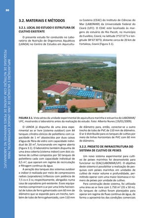 IMPLANTAÇÃOEVALIDAÇÃODEUMAUNIDADEEXPERIMENTALPARA
PESQUISASDENUTRIÇÃOCOMJUVENISDEPEIXESMARINHOSNOLABOMAR/UFC
30
3.2. MATERIAIS E MÉTODOS
3.2.1. LOCAL DO ESTUDO E ESTRUTURA DE
CULTIVO EXISTENTE
O presente estudo foi conduzido no Labo-
ratório de Nutrição de Organismos Aquáticos
(LANOA) no Centro de Estudos em Aquicultu-
ra Costeira (CEAC) do Instituto de Ciências do
Mar (LABOMAR) da Universidade Federal do
Ceará (UFC). O CEAC está localizado às mar-
gens do estuário do Rio Pacoti, no município
do Eusébio, Ceará; na latitude 3o
53’15”S e lon-
gitude 38o
22’30”O, distante cerca de 20 km de
Fortaleza, Ceará (Figura 3.1).
FIGURA 3.1. Vista aérea da unidade experimental de aquicultura marinha e estuarina do LABOMAR/
UFC, mostrando o laboratório antes da realização do estudo. Foto: Alberto Nunes (19/01/2009).
O LANOA já dispunha de uma área expe-
rimental ao ar livre (sistema outdoor) com 84
tanques cilindro-cônicos de polietileno com ca-
pacidade de 1 m3
abastecidos por duas caixas
d’água de fibra-de-vidro com capacidade indivi-
dual de 20 m³, funcionando em regime aberto
(Figura 3.1). O laboratório também dispunha de
uma área coberta (sistema indoor) com dois sis-
temas de cultivo compostos por 50 tanques de
polietileno cada com capacidade individual de
0,5 m3
, que operam em regime de recirculação
e filtragem contínua da água.
A aeração dos tanques dos sistemas outdoor
e indoor é realizada por meio de compressores
radiais (sopradores) trifásicos com potência de
7,5 cv e 2 cv, respectivamente, abrigados numa
casa de sopradores pré-existente. Esses equipa-
mentos comprimem o ar por uma linha horizon-
tal de tubos de ferro galvanizado com 60 mm de
diâmetro que se expande para um trecho, tam-
bém de tubo de ferro galvanizado, com 110 mm
de diâmetro para, então, conectar-se a outro
trecho de tubo de PVC de 110 mm de diâmetro.
O ar é distribuído para os tanques de cultivo por
meio de linhas horizontais de PVC com 60 mm
de diâmetro.
3.2.2. PROJETO DE INFRAESTRUTURA DO
SISTEMA DE CULTIVO DE PEIXES
Um novo sistema experimental para culti-
vo de peixes marinhos foi desenvolvido para
funcionar no CEAC/LABOMAR/UFC. O objetivo
deste sistema é possibilitar a realização de pes-
quisas com peixes marinhos em unidades de
cultivo de maior volume e profundidade, per-
mitindo operar com uma maior biomassa e nú-
mero de peixes por unidade de cultivo.
Para construção deste sistema, foi utilizada
uma área ao ar livre com 1.750 m2
(35 x 50 m).
Os tanques de cultivo foram planejados para
operar em regime de fluxo contínuo de água, de
forma a aproximá-los das condições comerciais
 