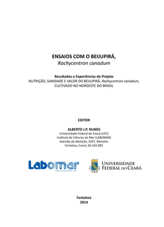 EDITOR
ALBERTO J.P. NUNES
Universidade Federal do Ceará (UFC)
Instituto de Ciências do Mar (LABOMAR)
Avenida da Abolição, 3207, Meireles
Fortaleza, Ceará, 60.165-081
Fortaleza
2014
ENSAIOS COM O BEIJUPIRÁ,
Rachycentron canadum
Resultados e Experiências do Projeto
NUTRIÇÃO, SANIDADE E VALOR DO BEIJUPIRÁ, Rachycentron canadum,
CULTIVADO NO NORDESTE DO BRASIL
 