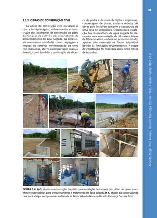AlbertoJorgePintoNunes,RicardoCamurçaCorreiaPinto,HassanSabryNetoetal.
33
A B C
FED
G H I
KJ
FIGURA 3.4. A-G, etapas da construção do pátio para instalação de tanques de cultivo de peixes mari-
nhos e reservatórios para armazenamento e tratamento de água salgada. H-K, etapas da construção da
casa para abrigar compressores radiais de ar. Fotos: Alberto Nunes e Ricardo Camurça Correia Pinto.
3.2.3. OBRAS DE CONSTRUÇÃO CIVIL
As obras de construção civil iniciaram-se
com a terraplanagem, delineamento e cons-
trução dos baldrames de contenção do pátio
dos tanques de cultivo e dos reservatórios de
armazenamento de água salgada. As obras ci-
vis envolveram atividades como raspagem e
limpeza do terreno, movimentação de terra
com máquinas, aterro e compactação manual
do solo, como também a construção de alicer-
ce de pedra e de muro de tijolo e argamassa,
concretagem de pilares, cintas e rebocos. As
obras civis incluíram também a construção de
uma casa de sopradores. O pátio para instala-
ção dos reservatórios de água salgada foi pla-
nejado para acomodação de 16 caixas d’água
de fibra-de-vidro, embora no presente estudo,
apenas oito reservatórios foram adquiridos
devido às limitações orçamentarias. A etapa
de construção foi finalizada após cinco meses
de trabalho.
 