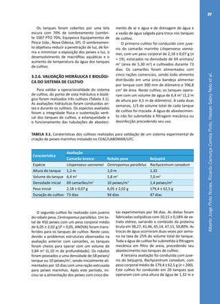 AlbertoJorgePintoNunes,RicardoCamurçaCorreiaPinto,HassanSabryNetoetal.
37
Os tanques foram cobertos por uma tela
escura com 70% de sombreamento (sombri-
te 1007 PTO 70%, Equipesca Equipamentos de
Pesca Ltda., Nova Odessa, SP). O sombreamen-
to objetivou reduzir a penetração de luz, de for-
ma a minimizar a exposição dos peixes a luz, o
desenvolvimento de macrófitas aquáticas e o
aumento da temperatura da água dos tanques
de cultivo.
3.2.6. VALIDAÇÃO HIDRÁULICA E BIOLÓGI-
CA DO SISTEMA DE CULTIVO
Para validar a operacionalidade do sistema
de cultivo, do ponto de vista hidráulico e bioló-
gico foram realizados três cultivos (Tabela 3.1).
As avaliações hidráulicas foram conduzidas an-
tes e durante os cultivos. Os aspectos avaliados
foram a integridade física e sustentação verti-
cal dos tanques de cultivo, a estanqueidade e
o funcionamento das tubulações de abasteci-
mento de ar e água e de drenagem de água e
a vazão de água salgada para troca nos tanques
de cultivo.
O primeiro cultivo foi conduzido com juve-
nis do camarão marinho Litopenaeus vanna-
mei, com um peso corporal de 2,18 ± 0,07 g (n
= 19), estocados na densidade de 69 animais/
m2
(área de 5,30 m2
) e cultivados durante 73
dias. Os camarões foram alimentados com
cinco rações comerciais, sendo todo alimento
distribuído em uma única bandeja alimentar
por tanque com 300 mm de diâmetro e 706,8
cm2
de área. Neste cultivo, os tanques opera-
ram com um volume de água de 6,4 m3
(1,2 m
de altura por 4,5 m de diâmetro). A cada duas
semanas, 1/3 do volume total de cada tanque
de cultivo foi trocada. A água de abastecimen-
to não foi submetida à filtragem mecânica ou
desinfecção precedendo seu uso.
TABELA 3.1. Caraterísticas dos cultivos realizados para validação de um sistema experimental de
criação de peixes marinhos instalado no CEAC/LABOMAR/UFC.
Característica
Avaliação
Camarão branco Robalo peva Beijupirá
Espécie Litopenaeus vannamei Centropomus parallelus Rachycentrum canadum
Altura do tanque 1,2 m 1,0 m 1,32
Volume do tanque 6,4 m3
5,8 m3
7,0 m3
Densidade inicial 69 camarões/m2
10 peixes/m3
1,4 peixes/m3
Peso inicial 2,18 ± 0,07 g 6,05 ± 2,02 g 179,4 ± 62,5 g
Duração do cultivo 73 dias 94 dias 47 dias
O segundo cultivo foi realizado com juvenis
do robalo peva, Centropomus parallelus. Um to-
tal de 450 peixes com um peso corporal médio
de 6,05 ± 2,02 g (P > 0,05, ANOVA) foram trans-
feridos para os tanques de cultivo. Neste caso,
devido a problemas estruturais observados na
avaliação anterior com camarões, os tanques
foram cheios para operar com um volume de
5,84 m3
(1,10 m de profundidade). Os robalos
foram povoados a uma densidade de 58 peixes/
tanque ou 10 peixes/m3
, sendo inicialmente ali-
mentados por 10 dias com uma ração extrusada
para peixes marinhos. Após este período, ini-
ciou-se a alimentação dos peixes com cinco die-
tas experimentais por 94 dias. As dietas foram
fabricadas isolipídicas com 10,15 ± 0,18% de ex-
trato etéreo, variando o conteúdo da proteína
bruta em 38,27, 41,46, 45,14, 47,15, 50,80%. As
trocas de água ocorreram duas vezes por sema-
na na taxa de 25% do volume total do tanque.
Toda a água de cultivo foi submetida à filtragem
mecânica em filtro de areia, precedendo seu
abastecimento nos tanques de cultivo.
A terceira avaliação foi conduzida com juve-
nis do beijupirá, Rachycentrum canadum, com
peso corporal médio de 179,4 ± 62,5 g (n = 200).
Este cultivo foi conduzido em 20 tanques que
operaram com uma altura de água de 1,32 m e
 