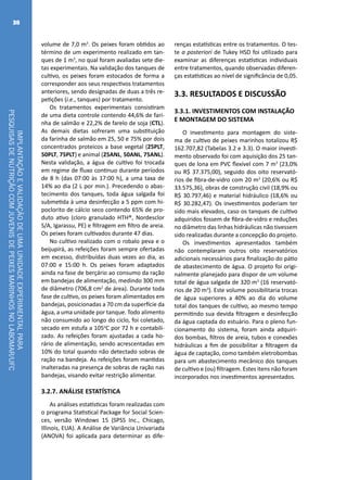 IMPLANTAÇÃOEVALIDAÇÃODEUMAUNIDADEEXPERIMENTALPARA
PESQUISASDENUTRIÇÃOCOMJUVENISDEPEIXESMARINHOSNOLABOMAR/UFC
38
volume de 7,0 m3
. Os peixes foram obtidos ao
término de um experimento realizado em tan-
ques de 1 m3
, no qual foram avaliadas sete die-
tas experimentais. Na validação dos tanques de
cultivo, os peixes foram estocados de forma a
corresponder aos seus respectivos tratamentos
anteriores, sendo designadas de duas a três re-
petições (i.e., tanques) por tratamento.
Os tratamentos experimentais consistiram
de uma dieta controle contendo 44,6% de fari-
nha de salmão e 22,2% de farelo de soja (CTL).
As demais dietas sofreram uma substituição
da farinha de salmão em 25, 50 e 75% por dois
concentrados proteicos a base vegetal (25PLT,
50PLT, 75PLT) e animal (25ANL, 50ANL, 75ANL).
Nesta validação, a água de cultivo foi trocada
em regime de fluxo continuo durante períodos
de 8 h (das 07:00 às 17:00 h), a uma taxa de
14% ao dia (2 L por min.). Precedendo o abas-
tecimento dos tanques, toda água salgada foi
submetida à uma desinfecção a 5 ppm com hi-
poclorito de cálcio seco contendo 65% de pro-
duto ativo (cloro granulado HTH®, Nordesclor
S/A, Igarassu, PE) e filtragem em filtro de areia.
Os peixes foram cultivados durante 47 dias.
No cultivo realizado com o robalo peva e o
beijupirá, as refeições foram sempre ofertadas
em excesso, distribuídas duas vezes ao dia, as
07:00 e 15:00 h. Os peixes foram adaptados
ainda na fase de berçário ao consumo da ração
em bandejas de alimentação, medindo 300 mm
de diâmetro (706,8 cm2
de área). Durante toda
fase de cultivo, os peixes foram alimentados em
bandejas, posicionadas a 70 cm da superfície da
água, a uma unidade por tanque. Todo alimento
não consumido ao longo do ciclo, foi coletado,
secado em estufa a 105o
C por 72 h e contabili-
zado. As refeições foram ajustadas a cada ho-
rário de alimentação, sendo acrescentadas em
10% do total quando não detectado sobras de
ração na bandeja. As refeições foram mantidas
inalteradas na presença de sobras de ração nas
bandejas, visando evitar restrição alimentar.
3.2.7. ANÁLISE ESTATÍSTICA
As análises estatísticas foram realizadas com
o programa Statistical Package for Social Scien-
ces, versão Windows 15 (SPSS Inc., Chicago,
Illinois, EUA). A Análise de Variância Univariada
(ANOVA) foi aplicada para determinar as dife-
renças estatísticas entre os tratamentos. O tes-
te a posteriori de Tukey HSD foi utilizado para
examinar as diferenças estatísticas individuais
entre tratamentos, quando observadas diferen-
ças estatísticas ao nível de significância de 0,05.
3.3. RESULTADOS E DISCUSSÃO
3.3.1. INVESTIMENTOS COM INSTALAÇÃO
E MONTAGEM DO SISTEMA
O investimento para montagem do siste-
ma de cultivo de peixes marinhos totalizou R$
162.707,82 (Tabelas 3.2 e 3.3). O maior investi-
mento observado foi com aquisição dos 25 tan-
ques de lona em PVC flexível com 7 m3
(23,0%
ou R$ 37.375,00), seguido dos oito reservató-
rios de fibra-de-vidro com 20 m3
(20,6% ou R$
33.575,36), obras de construção civil (18,9% ou
R$ 30.797,46) e material hidráulico (18,6% ou
R$ 30.282,47). Os investimentos poderiam ter
sido mais elevados, caso os tanques de cultivo
adquiridos fossem de fibra-de-vidro e reduções
no diâmetro das linhas hidráulicas não tivessem
sido realizadas durante a concepção do projeto.
Os investimentos apresentados também
não contemplaram outros oito reservatórios
adicionais necessários para finalização do pátio
de abastecimento de água. O projeto foi origi-
nalmente planejado para dispor de um volume
total de água salgada de 320 m3
(16 reservató-
rios de 20 m3
). Este volume possibilitaria trocas
de água superiores a 40% ao dia do volume
total dos tanques de cultivo, ao mesmo tempo
permitindo sua devida filtragem e desinfecção
da água captada do estuário. Para o pleno fun-
cionamento do sistema, foram ainda adquiri-
dos bombas, filtros de areia, tubos e conexões
hidráulicas a fim de possibilitar a filtragem da
água de captação, como também eletrobombas
para um abastecimento mecânico dos tanques
de cultivo e (ou) filtragem. Estes itens não foram
incorporados nos investimentos apresentados.
 