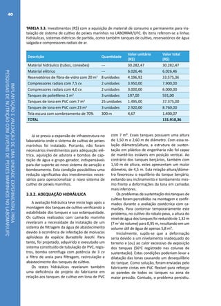 IMPLANTAÇÃOEVALIDAÇÃODEUMAUNIDADEEXPERIMENTALPARA
PESQUISASDENUTRIÇÃOCOMJUVENISDEPEIXESMARINHOSNOLABOMAR/UFC
40
TABELA 3.3. Investimentos (R$) com a aquisição de material de consumo e permanente para ins-
talação de sistema de cultivo de peixes marinhos no LABOMAR/UFC. Os itens referem-se a linhas
hidráulicas, sistemas elétricos de partida, como também tanques de cultivo, reservatórios de água
salgada e compressores radiais de ar.
Descrição Quantidade
Valor unitário
(R$)
Valor total
(R$)
Material hidráulico (tubos, conexões) --- 30.282,47 30.282,47
Material elétrico --- 6.026,46 6.026,46
Reservatórios de fibra-de-vidro com 20 m3
8 unidades 4.196,92 33.575,36
Compressores radiais com 7,5 cv 2 unidades 3.950,00 7.900,00
Compressores radiais com 4,0 cv 2 unidades 3.000,00 6.000,00
Tanques de polietileno 1 m3
3 unidades 197,00 591,00
Tanques de lona em PVC com 7 m3
25 unidades 1.495,00 37.375,00
Tanques de lona em PVC com 23 m3
3 unidades 2.920,00 8.760,00
Tela escura com sombreamento de 70% 300 m 4,67 1.400,07
TOTAL 131.910,36
Já se previa a expansão de infraestrutura no
laboratório onde o sistema de cultivo de peixes
marinhos foi instalado. Portanto, não foram
necessários investimentos para adequação elé-
trica, aquisição de adutora e bombas de cap-
tação de água e grupo gerador, indispensáveis
para dar suporte ao novo sistema de aeração e
bombeamento. Esta condição possibilitou uma
redução significativa dos investimentos neces-
sários para operacionalizar o novo sistema de
cultivo de peixes marinhos.
3.3.2. ADEQUAÇÃO HIDRÁULICA
A avaliação hidráulica teve inicio logo após a
montagem dos tanques de cultivo verificando a
estabilidade dos tanques e sua estanqueidade.
Os cultivos realizados com camarão marinho
revelaram a necessidade da instalação de um
sistema de filtragem da água de abastecimento
devido à ocorrência de infestação de moluscos
aplisídeos da espécie Bursatella leachi. Para
tanto, foi projetado, adquirido e executado um
sistema constituído de tubulação de PVC, regis-
tros, bomba centrífuga com potência de 3 cv
e filtro de areia para filtragem, recirculação e
abastecimento dos tanques de cultivo.
Os testes hidráulicos revelaram também
uma deficiência de projeto do fabricante em
relação aos tanques de cultivo em lona de PVC
com 7 m³. Esses tanques possuem uma altura
de 1,50 m e 2,60 m de diâmetro. Com essa re-
lação diâmetro/altura, a estrutura de susten-
tação em plástico de engenharia não foi capaz
de mantê-los estáveis em posição vertical. Ao
contrário dos tanques berçários, também com
1,50 m de altura, estes apresentam um maior
diâmetro, de 4,5 m. Esta relação altura/diâme-
tro favoreceu o equilíbrio do tanque berçário,
evitando seu inclinamento e tombamento mes-
mo frente a deformações da lona em camadas
mais inferiores.
Os problemas de sustentação dos tanques de
cultivo foram percebidos na montagem e confir-
mados durante a avaliação zootécnica com ca-
marões. Para contornar temporariamente este
problema, no cultivo do robalo peva, a altura do
nível de água dos tanques foi reduzido de 1,32 m
(7 m3
de volume) para 0,95 m, resultando em um
volume útil de água de apenas 5,8 m³.
Inicialmente, supôs-se que a deformação
seria devido a um nivelamento inadequado do
terreno e (ou) ao calor excessivo de exposição
dos tanques (56o
C registrado nas colunas de
sustentação). Estas condições poderiam levar a
dilatação das lonas causando um desequilíbrio
do tanque. Como solução, foram enviadas pelo
fabricante cintas em PVC flexível para reforçar
as paredes de todos os tanques na zona de
maior pressão. Contudo, o problema persistiu.
 