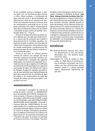 AlbertoJorgePintoNunes,RicardoCamurçaCorreiaPinto,HassanSabryNetoetal.
47
de alta qualidade química e biológica, o siste-
ma opera com um alto fluxo de água durante
o cultivo. Nesta condição, a incorporação de
água encanada onera a operacionalidade dos
experimentos, além de ser impróprio do pon-
to de vista ambiental. Portanto, no futuro, deve
ser contemplada a perfuração de um ou mais
poços profundos com vistas à incorporação de
água doce ao sistema de cultivo a fim de manter
a salinidade da água dentro de padrões consi-
derados ideais (i.e., < 35 g/L).
Embora os tanques de cultivo de peixes fos-
sem cobertos com uma tela para sombreamen-
to, a mesma não foi suficiente para impedir o
desenvolvimento de macrófitas aquáticas, em
particular quando se operou com uma água de
cultivo mais transparente. Este problema pode
ser sanado aumentando o sombreamento dos
tanques por meio de uma coberta instalada so-
bre o sistema de cultivo.
Conclui-se que para um máximo aprovei-
tamento do sistema, com redução dos riscos
inerentes a pesquisa com peixes marinhos, tor-
na-se fundamental a realização das seguintes
adequações: (1) aumento da capacidade de ar-
mazenamento de água salgada; (2) modificação
do sistema de cultivo para operar em regime de
recirculação de água; (3) melhoria do sistema
de filtragem da água de captação; (4) perfura-
ção de poço profundo para disponibilização de
água doce para controle da salinidade da água
de cultivo; e, (5) sombreamento do pátio dos
tanques de cultivo com tela para reduzir a ex-
posição à luz solar.
AGRADECIMENTOS
A construção e montagem do sistema de
cultivo de peixes marinhos no LABOMAR/UFC
foram financiadas pela FUNCAP, Fundação Cea-
rense de Apoio à Pesquisa e Desenvolvimento
Tecnológico (Edital/Chamada 05/2009, projeto
No 125.01.00/09) e pelo MCT/CNPq/CT-AGRO-
NEGÓCIO/MPA (Edital 036/2009 – Chamada 2,
Processo CNPq No. 559527/2009-8). Os resul-
tados obtidos com o robalo peva fizeram parte
do projeto intitulado “Aporte Lipídico em Dietas
de Juvenis do Robalo, Centropomus parallelus,
para um Máximo Crescimento em Cultivos com
Água Estuarina”. Os resultados alcançados com
o beijupirá são parte do projeto da Sub-Rede
de Pesquisa Científica e Tecnológica “Nutrição,
Sanidade e Valor do Beijupirá, Rachycentron ca-
nadum, Cultivado no Nordeste do Brasil” (Sub
-Rede Beijupirá-Nutrição-Sanidade-Valor-NE).
Os autores agradecem a empresa InVivo Nutri-
ção e Saúde Animal Ltda. pela doação de rações
para camarões marinhos utilizada durante os
testes de validação. Os Srs. Marcelo Carrão Cas-
tagnolli (Sansuy S.A. Indústria de Plásticos), We-
ber Dutra Guimarães (Sansuy S.A. Indústria de
Plásticos) e Carlos Otsubo (Ciplásticos Comércio
e Indústrial Ltda.) prestaram suporte técnico na
montagem e adequação das estruturas dos tan-
ques de cultivo. O primeiro autor é pesquisador
do CNPq/MCT em Produtividade em Pesquisa
(Processo No 305513/2012-5).
REFERÊNCIAS
NRC [National Research Council]. 2011. Nutri-
ent Requirements of Fish and Shrimp.
Washington D.C.: The National Acade-
mies Press. 376 p.
Papoutsoglou, S.E., Tziha, G., Vrettos, X., Atha-
nasiou, A. 1998. Effects of stocking den-
sity on behavior and growth rate of Eu-
ropean sea bass (Dicentrarchus labrax)
juveniles reared in a closed circulated
system. Aquacultural Engineering, 18:
135-144.
 