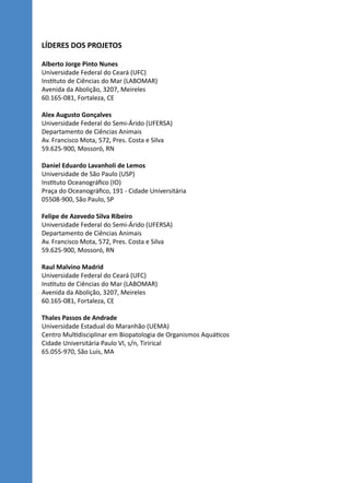 LÍDERES DOS PROJETOS
Alberto Jorge Pinto Nunes
Universidade Federal do Ceará (UFC)
Instituto de Ciências do Mar (LABOMAR)
Avenida da Abolição, 3207, Meireles
60.165-081, Fortaleza, CE
Alex Augusto Gonçalves
Universidade Federal do Semi-Árido (UFERSA)
Departamento de Ciências Animais
Av. Francisco Mota, 572, Pres. Costa e Silva
59.625-900, Mossoró, RN
Daniel Eduardo Lavanholi de Lemos
Universidade de São Paulo (USP)
Instituto Oceanográfico (IO)
Praça do Oceanográfico, 191 - Cidade Universitária
05508-900, São Paulo, SP
Felipe de Azevedo Silva Ribeiro
Universidade Federal do Semi-Árido (UFERSA)
Departamento de Ciências Animais
Av. Francisco Mota, 572, Pres. Costa e Silva
59.625-900, Mossoró, RN
Raul Malvino Madrid
Universidade Federal do Ceará (UFC)
Instituto de Ciências do Mar (LABOMAR)
Avenida da Abolição, 3207, Meireles
60.165-081, Fortaleza, CE
Thales Passos de Andrade
Universidade Estadual do Maranhão (UEMA)
Centro Multidisciplinar em Biopatologia de Organismos Aquáticos 
Cidade Universitária Paulo VI, s/n, Tirirical
65.055-970, São Luis, MA
 