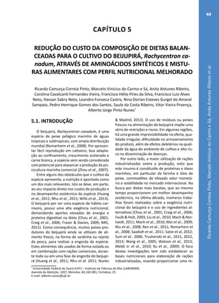 RicardoCamurçaCorreiaPinto,MarceloViníciusdoCarmoeSá,AnitaAntunesRibeiroetal.
63
Capítulo 5
REDUÇÃO DO CUSTO DA COMPOSIÇÃO DE DIETAS BALAN-
CEADAS PARA O CULTIVO DO BEIJUPIRÁ, Rachycentron ca-
nadum, ATRAVÉS DE AMINOÁCIDOS SINTÉTICOS E MISTU-
RAS ALIMENTARES COM PERFIL NUTRICIONAL MELHORADO
Ricardo Camurça Correia Pinto, Marcelo Vinícius do Carmo e Sá, Anita Antunes Ribeiro,
Carolina Cavalcanti Fernandes Vieira, Francisco Hélio Pires da Silva, Francisco Luiz Alves
Neto, Hassan Sabry Neto, Leandro Fonseca Castro, Nina Dorian Esteves Gurgel do Amaral
Sampaio, Pedro Henrique Gomes dos Santos, Saulo da Costa Ribeiro, Vitor Vieira Proença,
Alberto Jorge Pinto Nunes*
*
Universidade Federal do Ceará (UFC) – Instituto de Ciências do Mar (LABOMAR)
Avenida da Abolição, 3207, Meireles, 60.165-081, Fortaleza, CE.
E-mail: alberto.nunes@ufc.br
5.1. INTRODUÇÃO
O beijupirá, Rachycentron canadum, é uma
espécie de peixe pelágico marinho de águas
tropicais e subtropicais, com ampla distribuição
mundial (Romarheim et al., 2008). Por apresen-
tar fácil reprodução em cativeiro, boa adapta-
ção ao confinamento, crescimento acelerado e
carne branca, a espécie vem sendo considerada
com potencial para alavancar a produção da pis-
cicultura marinha comercial (Zhou et al., 2007).
Entre alguns dos obstáculos que o cultivo da
espécie apresenta, a nutrição é apontada como
um dos mais relevantes. Isto se deve, em parte,
ao seu impacto direto nos custos de produção e
no desempenho zootécnico da espécie (Huang
et al., 2011; Nhu et al., 2011; Wills et al., 2013).
O beijupirá por ser uma espécie de hábito car-
nívoro, possui uma alta exigência nutricional,
demandando aportes elevados de energia e
proteína digestível na dieta (Chou et al., 2001;
Craig et al., 2006; Fraser & Davies, 2009; NRC,
2011). Como consequência, muitos países pro-
dutores do beijupirá ainda se utilizam de ali-
mento fresco, na forma de sardinha ou rejeito
da pesca, para realizar a engorda da espécie.
Estes alimentos são usados de forma isolada ou
em combinação com rações comerciais, duran-
te toda ou em uma fase da engorda do beijupi-
rá (Huang et al., 2011; Nhu et al. 2011; Nunes
& Madrid, 2013). O uso de resíduos ou peixes
frescos na alimentação do beijupirá impõe uma
série de restrições e riscos. Em algumas regiões,
há uma grande imprevisibilidade na oferta, qua-
lidade irregular, dificuldade no armazenamento
do produto, além de efeitos deletérios na quali-
dade da água do ambiente de cultivo e alto ris-
co na disseminação de doenças.
Por outro lado, a maior utilização de rações
industrializadas onera a produção, visto que
este insumo é constituído de proteínas e óleos
marinhos, em particular da farinha e óleo de
peixe, commodities de elevado valor monetá-
rio e volatilidade no mercado internacional. Na
busca por dietas mais baratas, que ao mesmo
tempo proporcionem um melhor desempenho
zootécnico, na última década, inúmeros traba-
lhos foram realizados sobre a exigência nutri-
cional do beijupirá e o uso de ingredientes al-
ternativos (Chou et al., 2001; Craig et al., 2006;
Faulk & Holt, 2003; Liu et al., 2010; Mach & Nor-
tvedt, 2011; Mach et al., 2010; Mai et al., 2009;
Niu et al., 2008; Ren et al., 2011; Romarhein et
al., 2008; Saadiah et al., 2011; Salze et al, 2012;
Sum et al., 2006; Trushenski et al., 2011, 2012,
2013; Wang et al., 2005; Watson et al., 2013;
Webb Jr. et al., 2010; Xu et al., 2009). O foco
destas investigações tem sido estabelecer as
bases nutricionais para elaboração de rações
industrializadas, visando proporcionar uma re-
 