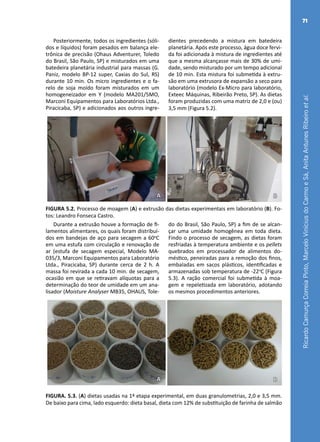 RicardoCamurçaCorreiaPinto,MarceloViníciusdoCarmoeSá,AnitaAntunesRibeiroetal.
71
Posteriormente, todos os ingredientes (sóli-
dos e líquidos) foram pesados em balança ele-
trônica de precisão (Ohaus Adventurer, Toledo
do Brasil, São Paulo, SP) e misturados em uma
batedeira planetária industrial para massas (G.
Paniz, modelo BP-12 super, Caxias do Sul, RS)
durante 10 min. Os micro ingredientes e o fa-
relo de soja moído foram misturados em um
homogeneizador em Y (modelo MA201/5MO,
Marconi Equipamentos para Laboratórios Ltda.,
Piracicaba, SP) e adicionados aos outros ingre-
dientes precedendo a mistura em batedeira
planetária. Após este processo, água doce fervi-
da foi adicionada à mistura de ingredientes até
que a mesma alcançasse mais de 30% de umi-
dade, sendo misturado por um tempo adicional
de 10 min. Esta mistura foi submetida à extru-
são em uma extrusora de expansão a seco para
laboratório (modelo Ex-Micro para laboratório,
Exteec Máquinas, Ribeirão Preto, SP). As dietas
foram produzidas com uma matriz de 2,0 e (ou)
3,5 mm (Figura 5.2).
A B
FIGURA 5.2. Processo de moagem (A) e extrusão das dietas experimentais em laboratório (B). Fo-
tos: Leandro Fonseca Castro.
Durante a extrusão houve a formação de fi-
lamentos alimentares, os quais foram distribuí-
dos em bandejas de aço para secagem a 60o
C
em uma estufa com circulação e renovação de
ar (estufa de secagem especial, Modelo MA-
035/3, Marconi Equipamentos para Laboratório
Ltda., Piracicaba, SP) durante cerca de 2 h. A
massa foi revirada a cada 10 min. de secagem,
ocasião em que se retiravam alíquotas para a
determinação do teor de umidade em um ana-
lisador (Moisture Analyser MB35, OHAUS, Tole-
do do Brasil, São Paulo, SP) a fim de se alcan-
çar uma umidade homogênea em toda dieta.
Findo o processo de secagem, as dietas foram
resfriadas à temperatura ambiente e os pellets
quebrados em processador de alimentos do-
méstico, peneiradas para a remoção dos finos,
embaladas em sacos plásticos, identificadas e
armazenadas sob temperatura de -22o
C (Figura
5.3). A ração comercial foi submetida à moa-
gem e repeletizada em laboratório, adotando
os mesmos procedimentos anteriores.
A B
FIGURA. 5.3. (A) dietas usadas na 1ª etapa experimental, em duas granulometrias, 2,0 e 3,5 mm.
De baixo para cima, lado esquerdo: dieta basal, dieta com 12% de substituição de farinha de salmão
 