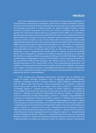 PREFÁCIO
A piscicultura brasileira teve seu início no século XVIII, em tanques de terra edificados em
áreas litorâneas, construídos por holandeses, quando da sua invasão no Nordeste. Contudo,
somentenoiníciodadécadade30doséculopassadofoiquesedeuinícioaodesenvolvimento
de tecnologias relacionadas à criação de peixes nos açudes da Região Nordeste, visando
aumentar a produção de pescado como forma de minorar os problemas das secas. Deste
período até os dias atuais pode-se dizer que os progressos foram débeis, ao se considerar o
grandepotencialbrasileiro,apartirdosseus8.500kmdecostaedeumconsiderávelvolumede
águas continentais. Contudo, continuamos a depender quase que integralmente de produtos
das pescas costeira e oceânica, cujos recursos estão cada vez mais escassos devido à sobre
explotaçãodasespéciesdemaiorvalorcomercial.SegundooMinistériodaPescaeAquicultura
(MPA) o consumo per capita nacional de pescado alcançou 11,7 kg em 2011, correspondendo
a um aumento de 14,5% em relação ao ano anterior. Como consequência, a importação
passou das 285,6 mil ton. de 2010 para 349,5 mil ton. em 2011 com um aumento de 22,4%
destinados a suprir as demandas de mercado, devido ao reduzido aumento de produção
interna. Como consequência, verificou-se um déficit na balança comercial na casa dos US$
991 milhões em relação ao déficit computado em 2010 que foi de US$ 778 milhões. O registro
do PIB brasileiro do Agronegócio alcançou US$ 491 bilhões, sendo que apenas 7% deste total
são provenientes do PIB do setor pesqueiro. Vale salientar que dos 1,43 milhões de ton. de
pescado produzidas em 2011, apenas 628,7 mil ton. foram produzidas pela aquicultura, com
a tilápia e o tambaqui predominando entre as espécies de peixe mais cultivadas. Este quadro
leva a sugerir aos gestores da pesca a necessidade premente de se realizar investimentos
que a curto e longo prazo permitam avançar na direção de empreendimentos de cultivo com
garantias de retorno e sustentabilidade.
O livro “Ensaios com o Beijupirá, Rachycentrum canadum” que ora prefaceio tem
origem no projeto “Nutrição, Sanidade e Valor do Beijupirá, Rachycentron canadum,
Cultivado no Nordeste do Brasil” (Processo CNPq No. 559527/2009-8), coordenado pelo
Prof. Dr. Alberto Jorge Pinto Nunes. A obra é apresentada em 15 capítulos e enfoca os
pilares básicos para o cultivo de uma espécie, quais sejam: Capítulo 1 - Conhecimento
da Biologia; Capítulo 2 - Exemplo de um Cultivo no Vietnã; Capítulo 3 - Montagem de
uma Unidade Experimental para Pesquisas de Nutrição com Juvenis de Peixes Marinhos;
Capítulo 4 - Métodos de Transporte e Aclimatação de Alevinos; Capítulo 5 – Redução do
Custo da Composição de Dietas Balanceadas; Capítulo 6 – Conteúdo e Disponibilidade de
Nutrientes em Ingredientes Proteicos para Dietas; Capítulo 7 – Influência da Salinidade no
Desempenho do Beijupirá; Capítulo 8 – Investigação Histopatológica do Intestino e Fígado
e Hematologia de Juvenis Alimentados com Crescentes Níveis de Farelo de Soja; Capítulo 9
– Estabelecimento de Procedimentos de Diagnóstico Padrão e Principais Enfermidades em
Juvenis; Capítulo 10 – Rendimento dos Cortes e Qualidade da Carne do Beijupirá sujeito a
Diferentes Níveis de Salinidade da Água de Cultivo; Capítulo 11 – Técnicas de Processamento
e Beneficiamento Visando Agregação de Valor do Beijupirá; Capítulo 12 – Aproveitamento
da Pele do Beijupirá Cultivado; Capítulo 13 – Viabilidade Técnica Econômica na Engorda do
Beijupirá; Capítulo 14 – Análise de Aceitação do Beijupirá Cultivado no Mercado Local, onde
o experimentador é brindado com deliciosas receitas da culinária nacional e internacional
 