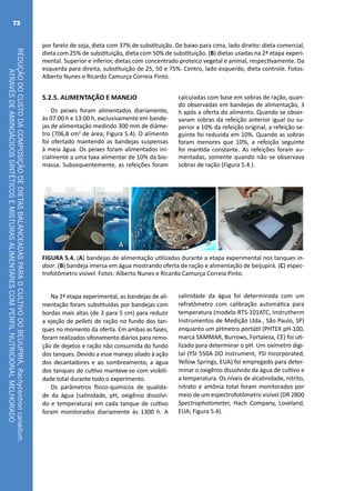 REDUÇÃODOCUSTODACOMPOSIÇÃODEDIETASBALANCEADASPARAOCULTIVODOBEIJUPIRÁ,Rachycentroncanadum,
ATRAVÉSDEAMINOÁCIDOSSINTÉTICOSEMISTURASALIMENTARESCOMPERFILNUTRICIONALMELHORADO
72
5.2.5. ALIMENTAÇÃO E MANEJO
Os peixes foram alimentados diariamente,
às 07:00 h e 13:00 h, exclusivamente em bande-
jas de alimentação medindo 300 mm de diâme-
tro (706,8 cm2
de área; Figura 5.4). O alimento
foi ofertado mantendo as bandejas suspensas
à meia água. Os peixes foram alimentados ini-
cialmente a uma taxa alimentar de 10% da bio-
massa. Subsequentemente, as refeições foram
CA B
FIGURA 5.4. (A) bandejas de alimentação utilizadas durante a etapa experimental nos tanques in-
door. (B) bandeja imersa em água mostrando oferta de ração e alimentação de beijupirá. (C) espec-
trofotômetro visível. Fotos: Alberto Nunes e Ricardo Camurça Correia Pinto.
Na 2ª etapa experimental, as bandejas de ali-
mentação foram substituídas por bandejas com
bordas mais altas (de 3 para 5 cm) para reduzir
a ejeção de pellets de ração no fundo dos tan-
ques no momento da oferta. Em ambas as fases,
foram realizados sifonamento diários para remo-
ção de dejetos e ração não consumida do fundo
dos tanques. Devido a esse manejo aliado à ação
dos decantadores e ao sombreamento, a água
dos tanques de cultivo manteve-se com visibili-
dade total durante todo o experimento.
Os parâmetros físico-químicos de qualida-
de da água (salinidade, pH, oxigênio dissolvi-
do e temperatura) em cada tanque de cultivo
foram monitorados diariamente às 1300 h. A
salinidade da água foi determinada com um
refratômetro com calibração automática para
temperatura (modelo RTS-101ATC, Instrutherm
Instrumentos de Medição Ltda., São Paulo, SP)
enquanto um pHmetro portátil (PHTEK pH-100,
marca SAMMAR, Burrows, Fortaleza, CE) foi uti-
lizado para determinar o pH. Um oxímetro digi-
tal (YSI 550A DO Instrument, YSI Incorporated,
Yellow Springs, EUA) foi empregado para deter-
minar o oxigênio dissolvido da água de cultivo e
a temperatura. Os níveis de alcalinidade, nitrito,
nitrato e amônia total foram monitorados por
meio de um espectrofotômetro visível (DR 2800
Spectrophotometer, Hach Company, Loveland,
EUA; Figura 5.4).
calculadas com base em sobras de ração, quan-
do observadas em bandejas de alimentação, 3
h após a oferta do alimento. Quando se obser-
varam sobras da refeição anterior igual ou su-
perior a 10% da refeição original, a refeição se-
guinte foi reduzida em 10%. Quando as sobras
foram menores que 10%, a refeição seguinte
foi mantida constante. As refeições foram au-
mentadas, somente quando não se observava
sobras de ração (Figura 5.4.).
por farelo de soja, dieta com 37% de substituição. De baixo para cima, lado direito: dieta comercial,
dieta com 25% de substituição, dieta com 50% de substituição. (B) dietas usadas na 2ª etapa experi-
mental. Superior e inferior, dietas com concentrado proteico vegetal e animal, respectivamente. Da
esquerda para direita, substituição de 25, 50 e 75%. Centro, lado esquerdo, dieta controle. Fotos:
Alberto Nunes e Ricardo Camurça Correia Pinto.
 