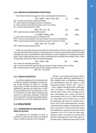 RicardoCamurçaCorreiaPinto,MarceloViníciusdoCarmoeSá,AnitaAntunesRibeiroetal.
73
5.2.6. ÍNDICES DE DESEMPENHO ZOOTÉCNICO
Foram determinados os seguintes índices de desempenho zootécnico:
TCE = [(lnPf – lnPi) ÷ DC] x 100 (1) onde,
TCE = taxa de crescimento específico (%/dia)
Pf = peso corporal úmido (g) dos peixes na despesca;
Pi = peso corporal úmido (g) dos peixes no dia 1 de cultivo;
DC = número total de dias de cultivo.
GPD = (Pf – Pi) ÷ DC (2) onde,
GPD = ganho de peso corporal diário (g/dia).
S = ((POPf ÷POPi) x 100 (3) onde,
S = sobrevivência final dos peixes na despesca (%);
POPf = número total de peixes vivos por tanque no momento da despesca;
POPi = número total de peixes povoados por tanque no início do cultivo.
GPP = [(Pf ÷ Pi) - 1] x 100 (4) onde,
GPP = ganho de peso percentual (%).
O fator de conversão alimentar das dietas foi determinado ao final do cultivo empregando-se o
consumo alimentar aparente (CAp, em g/tanque/ciclo). O consumo aparente de dieta foi calculado
pela diferença entre a quantidade de ração ofertada e as sobras resgatadas nas bandejas de alimen-
tação. Tanto a ração ofertada como as sobras coletadas foram subtraídas da umidade. Assim, o fator
de conversão alimentar foi determinado pela equação:
FCA = ƩCAp ÷ BIO (5) onde,
FCA = fator de conversão alimentar;
CAp = consumo alimentar aparente (g) por tanque ao longo de todo ciclo de cultivo;
BIO = biomassa ganha de peixe (g) em base úmida por tanque, ou seja,
BIO = (Pf – Pi) x POPf.
5.2.7. ANÁLISE ESTATÍSTICA
As análises estatísticas foram realizadas com
o programa Statistical Package for Social Scien-
ces, versão Windows 15 (SPSS Inc., Chicago,
Illinois, EUA). A Análise de Variância Univariada
(ANOVA) foi aplicada para determinar as dife-
renças estatísticas entre os tratamentos. O tes-
te a posteriori de Tukey HSD foi utilizado para
examinar as diferenças estatísticas individuais
entre tratamentos, quando observadas diferen-
ças estatísticas ao nível de significância de 0,05.
5.3. RESULTADOS
5.3.1. PARÂMETROS DE QUALIDADE DA
ÁGUA DE CULTIVO
Os parâmetros de qualidade de água se
mantiveram relativamente estáveis ao longo de
todos os cultivos realizados com o beijupirá.
Na fase 1 da 1ª etapa experimental não fo-
ram encontradas diferenças significativas (P >
0,05, ANOVA) entre os tratamentos dietéticos
para salinidade (35 ± 1 g/L; 30 – 38 g/L; n = 743),
temperatura (29,04 ± 0,61o
C; 26,5 – 30,3o
C; n
= 743) e oxigênio dissolvido (4,48 ± 0,48 mg/L;
3,20 – 5,61 mg/L; n = 720) da água dos tanques
durante todo o cultivo. O pH da água dos tan-
ques alimentados com a dieta comercial foi
mais elevado (7,90 ± 0,12; P < 0,05) em relação
aos alimentados com as dietas com 12 e 25%
de substituição de farinha de salmão (7,82 ±
0,18 e 7,83 ± 0,18, respectivamente). Contudo,
o pH permaneceu próximo à média geral (7,85 ±
0,16; 7,30 - 8,12; n = 743). As leituras dos teores
de metabólitos na água dos tanques de cultivo
realizadas no 9º e no 27º dias de cultivo apre-
sentaram valores crescentes de amônia total
(de 0,97 ± 0,06 mg/L para 2,24 ± 0,75 mg/L), ni-
trito (de 0,016 ± 0,004 mg/L para 0,029 ± 0,014
 