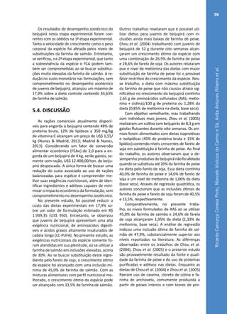RicardoCamurçaCorreiaPinto,MarceloViníciusdoCarmoeSá,AnitaAntunesRibeiroetal.
79
Os resultados de desempenho zootécnico do
beijupirá nesta etapa experimental foram coe-
rentes com os obtidos na 1ª etapa experimental.
Tanto a velocidade de crescimento como o peso
corporal da espécie foi afetada pelos níveis de
substituições da farinha de salmão. Entretanto,
se verificou, na 2ª etapa experimental, que tanto
a sobrevivência da espécie e FCA podem tam-
bém ser comprometidas ao se buscar substitui-
ções muito elevadas da farinha de salmão. A re-
dução no custo monetário nas formulações, sem
comprometimento no desempenho zootécnico
de juvenis de beijupirá, alcançou um máximo de
17,9% sobre a dieta controle contendo 44,63%
de farinha de salmão.
5.4. DISCUSSÃO
As rações comerciais atualmente disponí-
veis para engorda o beijupirá contendo 48% de
proteína bruta, 12% de lipídeos e 350 mg/kg
de vitamina C alcançam um preço de US$ 1,55/
kg (Nunes & Madrid, 2013; Madrid & Nunes,
2013). Considerando um fator de conversão
alimentar econômico (FCAe) de 2,0 para a en-
gorda de um beijupirá de 4 kg, serão gastos, so-
mente com ração, US$ 12.400,00/ton. de beiju-
pirá despescado. A única forma de buscar uma
redução do custo associado ao uso de rações
balanceadas para espécie é compreender me-
lhor suas exigências nutricionais, além de iden-
tificar ingredientes e aditivos capazes de mini-
mizar o impacto econômico da formulação, sem
comprometimento no desempenho zootécnico.
No presente estudo, foi possível reduzir o
custo das dietas experimentais em 17,9% so-
bre um valor de formulação estimado em R$
1.939,35 (US$ 950). Entretanto, se observou
que juvenis de beijupirá apresentam uma alta
exigência nutricional, de aminoácidos digestí-
veis e ácidos graxos altamente insaturados de
cadeia longa (LC-PUFA). No presente estudo, as
exigências nutricionais da espécie somente fo-
ram atendidas em sua plenitude, ao se utilizar a
farinha de salmão em inclusões elevadas, acima
de 30%. Ao se buscar substituição deste ingre-
diente pelo farelo de soja, o crescimento ótimo
da espécie foi alcançado com uma inclusão mí-
nima de 45,0% de farinha de salmão. Com as
misturas alimentares com perfil nutricional me-
lhorado, o crescimento ótimo da espécie pode
ser alcançado com 33,5% de farinha de salmão.
Outros trabalhos revelaram que é possível uti-
lizar dietas para juvenis de beijupirá com in-
clusões ainda mais baixas de farinha de peixe.
Chou et al. (2004) trabalhando com juvenis de
beijupirá de 32 g durante oito semanas alcan-
çaram um crescimento ótimo da espécie com
uma combinação de 26,9% de farinha de peixe
e 28,6% de farelo de soja. Os autores relataram
que o nível de metionina das dietas com maior
substituição de farinha de peixe foi o provável
fator restritivo do crescimento da espécie. Nes-
se trabalho, a dieta com máxima substituição
da farinha de peixe que não causou atraso sig-
nificativo no crescimento do beijupirá continha
2,65 g de aminoácidos sulfurados (AAS; metio-
nina + cistina)/100 g de proteína ou 1,28% da
dieta (0,85% de metionina na dieta, base seca).
Com objetivo semelhante, mas trabalhando
com indivíduos mais jovens, Zhou et al. (2005)
realizaram um cultivo com beijupirás de 8,3 g em
gaiolas flutuantes durante oito semanas. Os ani-
mais foram alimentados com dietas isoprotéicas
e isolipídicas (45% de proteína bruta e 15% de
lipídios) contendo níveis crescentes de farelo de
soja em substituição à farinha de peixe. Ao final
do trabalho, os autores observaram que o de-
sempenho produtivo do beijupirá não foi afetado
quando se substituiu até 20% da farinha de peixe
na dieta pelo farelo de soja. Essa dieta continha
40,0% de farinha de peixe e 14,6% de farelo de
soja e um nível de metionina de 1,06% da dieta
(base seca). Através de regressão quadrática, os
autores concluíram que as inclusões ótimas de
farinha de peixe e farelo de soja foram de 40,5%
e 13,5%, respectivamente.
Comparativamente, no presente traba-
lho, os níveis formulados de AAS ao se utilizar
45,0% de farinha de salmão e 24,6% de farelo
de soja alcançaram 1,95% da dieta (1,33% de
metionina, base seca). A análise de regressão
indicou uma inclusão ótima de farinha de sal-
mão de 47,9%, substancialmente superior aos
níveis reportados na literatura. As diferenças
observadas entre os trabalhos de Chou et al.
(2004), Zhou et al. (2005) e o presente estudo
são provavelmente resultado da fonte e quali-
dade da farinha de peixe e do uso de proteínas
purificadas e aditivos nas dietas. Enquanto as
dietas de Chou et al. (2004) e Zhou et al. (2005)
fizeram uso de caseína, cloreto de colina e fa-
rinha de anchoveta, comumente produzida a
partir de peixes inteiros e com teores de pro-
 