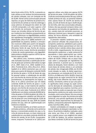 REDUÇÃODOCUSTODACOMPOSIÇÃODEDIETASBALANCEADASPARAOCULTIVODOBEIJUPIRÁ,Rachycentroncanadum,
ATRAVÉSDEAMINOÁCIDOSSINTÉTICOSEMISTURASALIMENTARESCOMPERFILNUTRICIONALMELHORADO
80
teína bruta entre 67,8 e 70,7%, o presente es-
tudo utilizou-se de resíduos do processamento
do salmão cultivado, com um conteúdo de PB
de 62,8%. Daniel Lemos (comunicação pessoal)
reportou um grau de hidrolise da proteína bru-
ta da farinha de salmão ao nível do estômago e
cecos pilóricos do beijupirá da ordem de 3,66
± 0,31% comparado a um valor superior a 4,0
para farinha de anchoveta. Portanto, as dife-
renças nas inclusões ótimas de farinha de pei-
xe e metionina nos trabalhos provavelmente se
devem a diferenças na digestibilidade proteica
dos ingredientes empregados. Contrário a estas
observações, Zhou et al. (2004) avaliaram a di-
gestibilidade da proteína, lipídeos e aminoáci-
dos essenciais (AAE) para juvenis de beijupirá.
Os autores concluíram que a farinha de peixe
(Peruana), farelo de soja, farinha de vísceras,
farinha de carne e ossos, farinha de amendoim
e farelo de canola apresentam uma digestibili-
dade proteica e lipídica superior a 87% e de me-
tionina maior que 90%.
Nos últimos anos, inúmeros trabalhos têm
sido realizados buscando a substituição da fari-
nha de peixe por proteínas alternativas (Lunger
et al., 2007; Salze et al., 2010; Saadiah et al.,
2011; Trushenski et al., 2011, Zhou et al., 2011).
Saadiah et al. (2011) concluíram que, em uma
dieta para juvenis do beijupirá contendo 50,0%
de farinha de peixe e 11,5% de farelo de soja,
foi possível realizar a substituição de até 60%
por uma farinha de vísceras de aves, sem com-
prometimento no desempenho da espécie. Já
Zhou et al. (2011) concluíram que em dietas
contendo 50,0% de farinha de peixe e 11,3%
de farelo de soja, o nível máximo de substitui-
ção por uma farinha de vísceras de aves foi de
30,75%. Por outro lado, Trushenski et al. (2011)
trabalharam com dietas contendo 49,90% de fa-
rinha de peixe e 15,0%% de glúten de milho. Os
autores conseguiram substituir até 50% da fari-
nha de peixe por uma combinação de 13,6% de
concentrado proteico de soja, 8,0% de isolado
proteico de soja, além de suplementação com
metionina e betaína.
No presente trabalho, ao se fazer uso de con-
centrados proteicos, utilizando como proteínas
básicas, o concentrado proteico de soja e a fa-
rinha de vísceras de aves, os níveis máximos de
substituição em uma dieta contendo 44,63% de
farinha de salmão, foi de 25,0%. Comparativa-
mente, enquanto Trushenski et al. (2011) con-
seguiram utilizar uma dieta com apenas 24,7%
de farinha de peixe, 15,0% de glúten de milho,
13,6% de concentrado proteico de soja, 8,0% de
isolado proteico de soja, no presente trabalho,
estes valores foram de 33,47% de farinha de
peixe, 22,12% de farelo de soja e 10,0% de glú-
ten de milho, além dos concentrados utilizados.
Embora não seja possível comparar dietas com
base apenas nas inclusões de ingredientes, mas
sim, usando níveis de nutrientes essenciais, as
diferenças mostram que o beijupirá é capaz de
utilizar, de forma eficiente, uma variedade de
ingredientes alternativos.
O presente trabalho evidenciou que a ra-
ção comercial utilizada não proporcionou de-
sempenho zootécnico satisfatório para juvenis
de beijupirá, embora apresentasse um teor de
proteína bruta e extrato etéreo (base seca) de
51,2% e 6,6%, respectivamente. Em termos de
desempenho zootécnico, a ração comercial foi
equivalente à dieta experimental que contin-
ha as maiores inclusões de farelo de soja, da
ordem de 50,0%. Embora não se possa espe-
cular sobre a composição de ingredientes da
ração comercial, é possível que os resultados
abaixo do desejado, foram devidos a um nível
muito baixo de extrato etéreo e um conteúdo
de extrato não nitrogenado (ENN), de 29,13%,
muito elevado na ração. As dietas experimen-
tais alcançaram um conteúdo de EE de 13,55 ±
0,51% e um ENN entre 9,93 e 18,02%. O teor de
energia bruta da ração comercial foi de 18,02
MJ/kg, não muito diferente das dietas experi-
mentais. Entretanto, estima-se que uma parce-
la significativa desta energia da ração comer-
cial foi derivada de carboidratos, componente
pouco digestível para espécies marinhas carní-
voras. Portanto, pode-se especular que o baixo
desempenho zootécnico da ração comercial foi
resultado, entre outros fatores, de uma energia
pouco digestível na ração. Ao contrário da ração
comercial, uma parcela significativa da energia
bruta das dietas experimentais foi derivada de
lipídeos, componente altamente digestível para
peixes marinhos (NRC, 2011).
Existem contradições em relação às exigên-
cias de lipídeos do beijupirá reportadas na lite-
ratura. Os primeiros trabalhos realizados sobre
este tema, por Chou et al. (2001), apontam
que a espécie possui uma exigência da ordem
de 5,76% de lipídeos. Os autores reportaram
que dietas contendo 31,0% de farinha de peixe
 