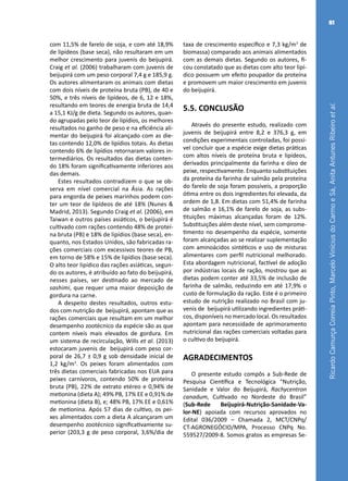 RicardoCamurçaCorreiaPinto,MarceloViníciusdoCarmoeSá,AnitaAntunesRibeiroetal.
81
com 11,5% de farelo de soja, e com até 18,9%
de lipídeos (base seca), não resultaram em um
melhor crescimento para juvenis do beijupirá.
Craig et al. (2006) trabalharam com juvenis de
beijupirá com um peso corporal 7,4 g e 185,9 g.
Os autores alimentaram os animais com dietas
com dois níveis de proteína bruta (PB), de 40 e
50%, e três níveis de lipídeos, de 6, 12 e 18%,
resultando em teores de energia bruta de 14,4
a 15,1 KJ/g de dieta. Segundo os autores, quan-
do agrupadas pelo teor de lipídios, os melhores
resultados no ganho de peso e na eficiência ali-
mentar do beijupirá foi alcançado com as die-
tas contendo 12,0% de lipídios totais. As dietas
contendo 6% de lipídios retornaram valores in-
termediários. Os resultados das dietas conten-
do 18% foram significativamente inferiores aos
das demais.
Estes resultados contradizem o que se ob-
serva em nível comercial na Ásia. As rações
para engorda de peixes marinhos podem con-
ter um teor de lipídeos de até 18% (Nunes &
Madrid, 2013). Segundo Craig et al. (2006), em
Taiwan e outros países asiáticos, o beijupirá é
cultivado com rações contendo 48% de proteí-
na bruta (PB) e 18% de lipídios (base seca), en-
quanto, nos Estados Unidos, são fabricadas ra-
ções comerciais com excessivos teores de PB,
em torno de 58% e 15% de lipídios (base seca).
O alto teor lipídico das rações asiáticas, segun-
do os autores, é atribuído ao fato do beijupirá,
nesses países, ser destinado ao mercado de
sashimi, que requer uma maior deposição de
gordura na carne.
A despeito destes resultados, outros estu-
dos com nutrição de beijupirá, apontam que as
rações comerciais que resultam em um melhor
desempenho zootécnico da espécie são as que
contem níveis mais elevados de gordura. Em
um sistema de recirculação, Wills et al. (2013)
estocaram juvenis de beijupirá com peso cor-
poral de 26,7 ± 0,9 g sob densidade inicial de
1,2 kg/m3
. Os peixes foram alimentados com
três dietas comerciais fabricadas nos EUA para
peixes carnívoros, contendo 50% de proteína
bruta (PB), 22% de extrato etéreo e 0,94% de
metionina (dieta A); 49% PB, 17% EE e 0,91% de
metionina (dieta B), e; 48% PB, 17% EE e 0,61%
de metionina. Após 57 dias de cultivo, os pei-
xes alimentados com a dieta A alcançaram um
desempenho zootécnico significativamente su-
perior (203,3 g de peso corporal, 3,6%/dia de
taxa de crescimento específico e 7,3 kg/m3
de
biomassa) comparado aos animais alimentados
com as demais dietas. Segundo os autores, fi-
cou constatado que as dietas com alto teor lipí-
dico possuem um efeito poupador da proteína
e promovem um maior crescimento em juvenis
do beijupirá.
5.5. CONCLUSÃO
Através do presente estudo, realizado com
juvenis de beijupirá entre 8,2 e 376,3 g, em
condições experimentais controladas, foi possí-
vel concluir que a espécie exige dietas práticas
com altos níveis de proteína bruta e lipídeos,
derivados principalmente da farinha e óleo de
peixe, respectivamente. Enquanto substituições
da proteína da farinha de salmão pela proteína
do farelo de soja foram possíveis, a proporção
ótima entre os dois ingredientes foi elevada, da
ordem de 1,8. Em dietas com 51,4% de farinha
de salmão e 16,1% de farelo de soja, as subs-
tituições máximas alcançadas foram de 12%.
Substituições além deste nível, sem comprome-
timento no desempenho da espécie, somente
foram alcançadas ao se realizar suplementação
com aminoácidos sintéticos e uso de misturas
alimentares com perfil nutricional melhorado.
Esta abordagem nutricional, factível de adoção
por indústrias locais de ração, mostrou que as
dietas podem conter até 33,5% de inclusão de
farinha de salmão, reduzindo em até 17,9% o
custo de formulação da ração. Este é o primeiro
estudo de nutrição realizado no Brasil com ju-
venis de beijupirá utilizando ingredientes práti-
cos, disponíveis no mercado local. Os resultados
apontam para necessidade de aprimoramento
nutricional das rações comerciais voltadas para
o cultivo do beijupirá.
AGRADECIMENTOS
O presente estudo compôs a Sub-Rede de
Pesquisa Científica e Tecnológica “Nutrição,
Sanidade e Valor do Beijupirá, Rachycentron
canadum, Cultivado no Nordeste do Brasil”
(Sub-Rede Beijupirá-Nutrição-Sanidade-Va-
lor-NE) apoiada com recursos aprovados no
Edital 036/2009 – Chamada 2, MCT/CNPq/
CT-AGRONEGÓCIO/MPA, Processo CNPq No.
559527/2009-8. Somos gratos as empresas Se-
 