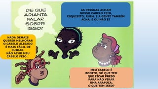 AS PESSOAS ACHAM
NOSSO CABELO FEIO,
ESQUISITO, RUIM. E A GENTE TAMBÉM
ACHA, É OU NÃO É?
NADA DEMAIS
QUERER MELHORAR
O CABELO ALISADO
É MAIS FÁCIL DE
CUIDAR.
NÃO ACHO MEU
CABELO FEIO…
MEU CABELO É
BONITO, SÓ QUE TEM
QUE FICAR PRESO
PARA NÃO VIRAR
UMA ARAPUCA.
O QUE TEM ISSO?
 