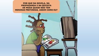 POR QUE NA NOVELA, NA
PROPAGANDA E NA REVISTA
DE MODA QUASE NÃO TEM
MENINAS PRETINHAS, ASSIM COMO EU?
 
