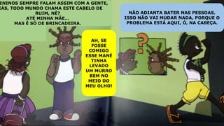 ENINOS SEMPRE FALAM ASSIM COM A GENTE,
IÁS, TODO MUNDO CHAMA ESTE CABELO DE
RUIM, NÉ?
ATÉ MINHA MÃE…
MAS É SÓ DE BRINCADEIRA.
AH, SE
FOSSE
COMIGO
ESSE MANÉ
TINHA
LEVADO
UM MURRO
BEM NO
MEIO DO
MEU OLHO!
NÃO ADIANTA BATER NAS PESSOAS.
ISSO NÃO VAI MUDAR NADA, PORQUE O
PROBLEMA ESTÁ AQUI, Ó, NA CABEÇA.
 