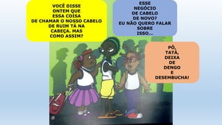 VOCÊ DISSE
ONTEM QUE
ESSA COISA
DE CHAMAR O NOSSO CABELO
DE RUIM TÁ NA
CABEÇA. MAS
COMO ASSIM?
ESSE
NEGÓCIO
DE CABELO
DE NOVO?
EU NÃO QUERO FALAR
SOBRE
ISSO…
PÔ,
TATÁ,
DEIXA
DE
DENGO
E
DESEMBUCHA!
 