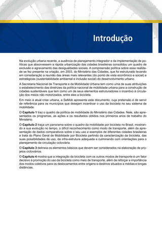 Na evolução urbana recente, a ausência de planejamento integrador e da implementação de po-
líticas que absorvessem a rápida urbanização das cidades brasileiras consolidou um quadro de
exclusão e agravamento das desigualdades sociais. A compreensão política sobre essa realida-
de se fez presente na criação, em 2003, do Ministério das Cidades, que foi estruturado levando
em consideração a reunião das áreas mais relevantes (do ponto de vista econômico e social) e
estratégicas (sustentabilidade ambiental e inclusão social) do desenvolvimento urbano.
A Secretaria Nacional de Transporte e da Mobilidade Urbana tem como uma de suas atribuições
o estabelecimento das diretrizes da política nacional de mobilidade urbana para a construção de
cidades sustentáveis que tem como um de seus elementos estruturadores o incentivo à circula-
ção dos meios não motorizados, entre eles a bicicleta.
Em meio à atual crise urbana, a SeMob apresenta este documento, cuja pretensão é de servir
de referência para os municípios que desejam incentivar o uso da bicicleta no seu sistema de
mobilidade.
O Capítulo 1 traz o quadro da política de mobilidade do Ministério das Cidades. Nele, são apre-
sentados os programas, as ações e os resultados obtidos nos primeiros anos de trabalho do
Ministério.
O Capítulo 2 traça um panorama sobre o quadro da mobilidade por bicicleta no Brasil, mostran-
do a sua evolução no tempo, o difícil reconhecimento como modo de transporte, além da apre-
sentação de dados comparativos sobre o seu uso e exemplos de diferentes cidades brasileiras
e trata do Plano Geral de Mobilidade por Bicicleta partindo da caracterização da bicicleta, das
suas possibilidades de uso, da infra-estrutura adequada e culminando com orientações para o
planejamento da circulação cicloviária.
O Capítulo 3 delineia os elementos básicos que devem ser considerados na elaboração de pro-
jetos cicloviários.
O Capítulo 4 mostra que a integração da bicicleta com os outros modos de transporte é um fator
decisivo à promoção do uso da bicicleta como meio de transporte, além de reforçar a importância
dos modos coletivos para os deslocamentos entre origens e destinos situados a médias e longas
distâncias.
IIntrodução
 