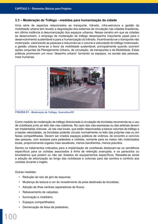100
CAPÍTULO 3 - Elementos Básicos para Projetos
3.3 – Moderação de Tráfego - medidas para humanização da cidade
Uma série de aspectos relacionados ao transporte, trânsito, infra-estrutura e gestão da
mobilidade urbana tem levado a degradação dos sistemas de circulação nas cidades brasileiras,
em última instância à desumanização dos espaços urbanos. Nesse cenário em que as cidades
se desenvolvem, o emprego da moderação de tráfego desempenha importante papel para o
desenvolvimento sustentável e para a humanização do trânsito. Incentivando-se o transporte não
motorizado, valorizando as pessoas e reduzindo-se o volume e velocidade do tráfego motorizado,
a gestão urbana torna-se a favor da mobilidade sustentável, principalmente quando ocorrem
ações conjuntas de Planejamento Urbano, de circulação, de transportes e da Mobilidade. Estas
práticas promovem um novo “desenho urbano” tornando os espaços, na escala das pessoas,
mais humanas.
Foto:PrefeituraMunicipaldeGuarulhos/SP
FIGURA 81 - Moderação de Tráfego, Guarulhos/SP.
Como medida de moderação de tráfego direcionada à circulação de bicicletas recomenda-se o uso
de ciclofaixas junto ao leito das vias coletoras. No caso das vias expressas ou das arteriais devem
ser implantadas ciclovias. Já nas vias locais, que estão relacionadas a baixos volumes de tráfego e
a baixas velocidades, as bicicletas poderão circular normalmente no leito das próprias vias ou em
faixas compartilhadas. Devem ser criados espaços públicos de vivência, de encontro e convívio
das pessoas, com acessos para pedestres e ciclistas, somente para os meios não motorizados
locais, proporcionando lugares mais saudáveis, menos barulhentos, menos poluídos.
Dentre os tratamentos indicados para a implantação de ciclofaixas destacam-se os semáforos
especíﬁcos para os ciclistas associados à linha de retenção avançada, e os paraciclos ou
bicicletários que podem ou não ser dotados de equipamentos especíﬁcos. Ressalta-se ainda
a adoção de arborização ao longo das ciclofaixas e ciclovias para dar sombra e conforto aos
ciclistas durante o trajeto.
Outras medidas:
• Redução do raio de giro de esquinas;
• Mudança de textura e cor do revestimento da pista destinada às bicicletas;
• Adoção de ilhas centrais separadoras de ﬂuxos;
• Rebaixamento de calçadas;
• Iluminação e mobiliário;
• Espaços compartilhados;
• Demarcação de faixa de pedestres;
 