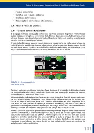 Caderno de Referência para elaboração de Plano de Mobilidade por Bicicleta nas Cidades
101
• Faixa de alinhamento;
• Semáforo para veículos e pedestres;
• Sinalização de travessias;
• Recuperação de pavimento nas rotas ciclísticas.
3.4 – Pistas e Faixas de Ciclistas
3.4.1 – Ciclovia, conceito fundamental
É o espaço destinado à circulação exclusiva de bicicletas, separado da pista de rolamento dos
outros modos por terrapleno, com mínimo de 0,20 m de desnível, sendo, habitualmente, mais
elevada do que a pista de veículos motorizados. No sistema viário, pode localizar-se ao longo do
canteiro central ou nas calçadas laterais.
A ciclovia também pode assumir traçado totalmente independente da malha viária urbana ou
rodoviária (como as ciclovias situadas sobre antigos leitos ferroviários). Nesses casos, deverá
ter controle de acesso, ou seja, a acessibilidade dos ciclistas a ela deverá ser projetada de forma
segura e eﬁciente em todos seus cruzamentos com outras estruturas viárias.
FIGURA 82 - Exemplo de ciclovia.
Fonte: BRASIL, 2001 (a).
Também pode ser considerada ciclovia a faixa destinada à circulação de bicicletas situada
na pista utilizada pelo tráfego motorizado, desde que haja segregação absoluta da mesma,
proporcionada por elementos de concreto.
Algumas cidades do Estado de São Paulo, como Lorena, Cubatão e Guarujá, têm adotado o uso
de blocos pré-moldados de concreto como separador do tráfego automotor. No entanto, isso
ocorre em seguida à implantação de uma ciclofaixa. Nesta condição, o uso do prisma, ainda
que tenha um nível precário de segurança, transforma esse espaço em uma ciclovia, porque
proporciona uma separação efetiva em relação ao tráfego motorizado. Desse entendimento
comunga também a Companhia de Engenharia de Tráfego de São Paulo – CET.
Sobre a utilização dos blocos pré-moldados como separadores de pista lateral onde circulam
veículos automotores, é interessante reproduzir aqui o bloco de concreto apresentado pelo
documento Trechos Lineares, do GEIPOT 1
. O bloco apresenta um desenho com dois planos
superiores distintos, objetivando criar uma reentrância e evitar o choque do pedal com o
separador. Assim, diminui-se o efeito-parede sobre o ciclista, dando-lhe mais espaço para
manobras e acomodação, ao mesmo tempo em que efetivamente impede-se a entrada de
veículos motorizados na ciclofaixa.
 