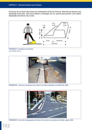 102
CAPÍTULO 3 - Elementos Básicos para Projetos
Os blocos de concreto não devem ser implantados de forma contínua, deixando-se sempre uma
separação entre eles, tanto para facilitar a drenagem da via, quanto para permitir uma melhor
disposição dos blocos nas curvas.
FIGURA 83 - Exemplo de separador.
Fonte: BRASIL, 2001 (a).
Foto:LeonardoLealSchulte
FIGURA 84 - Processo construtivo de ciclovia com bloco separador em Vitória-ES, 2006.
Foto:MárcioOeschler
FIGURA 85 - Via ciclável segregada por blocos de concreto nos arredores de Kobe, Japão, 2005.
 