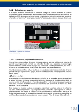 Caderno de Referência para elaboração de Plano de Mobilidade por Bicicleta nas Cidades
103
3.4.2 – Ciclofaixas, um conceito
É o espaço destinado à circulação de bicicletas, contíguo à pista de rolamento de veículos
automotores, sendo dela separada por pintura e/ou dispositivos delimitadores denominados de
tachas pelo CTB. No entanto, de forma popular e, na linguagem de muitos fabricantes, podem ser
chamados de “tachinhas”; “tartarugas”, “calotas” e “tachões”, dependendo das suas dimensões.
FIGURA 86 - Exemplo de ciclofaixa.
Fonte: BRASIL, 2001 (a).
3.4.2.1 – Ciclofaixas, algumas características
Uma primeira observação é de que a ciclofaixa deve ser sempre unidirecional, objetivando
garantir segurança elevada em toda sua extensão. Convém que a ciclofaixa, na aproximação
dos cruzamentos, quando houver espaço, seja canalizada. Com tal procedimento, ela deixa a
condição de ciclofaixa para ser uma ciclovia, pelo menos em pequena extensão.
Quando a rota da ciclofaixa estiver localizada em vias de sentido único de circulação, deve ser
prevista rota que faça a mesma ligação, mas em sentido contrário, para proporcionar percurso
de ida e volta.
a) Quanto à posição
Basicamente, há quatro posições possíveis para implantação de ciclofaixas.Amais recomendada
é aquela em que a ciclofaixa situa-se junto ao bordo direito da via do tráfego automotor, no
mesmo sentido de tráfego de toda a via, onde seja proibido o estacionamento de automóveis nos
dois lados. Exemplos desse tipo podem ser encontrados em Teresina-PI, Blumenau-SC, Patos
de Minas - MG e Guarujá-SP.
Esta situação só deve ser adotada em situações especíﬁcas, onde haja caixa de via suﬁciente,
de forma a não comprometer a segurança de ciclistas, motoristas e passageiros de coletivos
junto ao passeio. Isto porque os coletivos, ao se aproximarem da calçada para a realização do
embarque/desembarque de passageiros, acabarão interrompendo o movimento dos ciclistas na
ciclofaixa. Exemplos deste caso podem ser encontrados em Patos de Minas - MG, no Brasil.
 