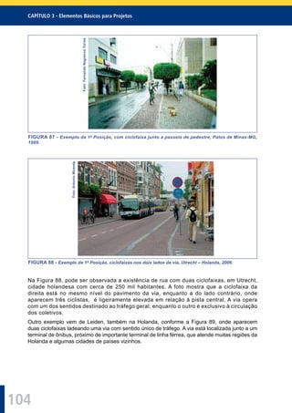 104
CAPÍTULO 3 - Elementos Básicos para Projetos
Foto:FernandoNegreirosTorres
FIGURA 87 - Exemplo da 1ª Posição, com ciclofaixa junto a passeio de pedestre, Patos de Minas-MG,
1999.
Foto:AntonioMiranda
FIGURA 88 - Exemplo da 1ª Posição, ciclofaixas nos dois lados da via, Utrecht – Holanda, 2006.
Na Figura 88, pode ser observada a existência de rua com duas ciclofaixas, em Utrecht,
cidade holandesa com cerca de 250 mil habitantes. A foto mostra que a ciclofaixa da
direita está no mesmo nível do pavimento da via, enquanto a do lado contrário, onde
aparecem três ciclistas, é ligeiramente elevada em relação à pista central. A via opera
com um dos sentidos destinado ao tráfego geral, enquanto o outro é exclusivo à circulação
dos coletivos.
Outro exemplo vem de Leiden, também na Holanda, conforme a Figura 89, onde aparecem
duas ciclofaixas ladeando uma via com sentido único de tráfego. A via está localizada junto a um
terminal de ônibus, próximo de importante terminal de linha férrea, que atende muitas regiões da
Holanda e algumas cidades de países vizinhos.
 