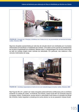 Caderno de Referência para elaboração de Plano de Mobilidade por Bicicleta nas Cidades
105
Foto:AntonioMiranda
FIGURA 89 - Exemplo da 1ª Posição, ciclofaixas nos 2 lados de via, nas proximidades de terminal de ônibus,
Leiden, Holanda, 2006.
Algumas situações apresentadas por este tipo de solução devem ser analisadas por municípios
interessados em beneﬁciar a mobilidade dos ciclistas. Uma delas ocorre quando do estreitamento
da via para a implantação de ciclofaixas. Nesses casos, a ultrapassagem de veículos mais largos
ao lado de ciclistas exigirá maior controle da velocidade. Em particular, dos coletivos e dos
veículos motorizados de carga.
Foto:AntonioMiranda
FIGURA 90 - Ciclofaixa implantada em trecho de via com reduzida largura de pista, Leiden, Holanda, 2006.
Nas Figuras 90 e 91, podem ser vistas situações potencialmente conﬂituosas junto à ciclofaixa
existente na cidade de Leiden, na Holanda. No entanto, esses locais têm se mostrado seguros
no espaço urbano. Exatamente, porque sendo a velocidade muito baixa e a situação de perigo
tão iminente, todos respeitam a presença de outros atores na via ao passarem nesses locais.
 