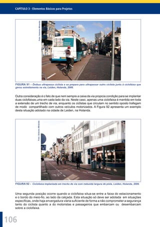 106
CAPÍTULO 3 - Elementos Básicos para Projetos
Foto:AntonioMiranda
FIGURA 91 - Ônibus ultrapassa ciclista e se prepara para ultrapassar outro ciclista junto à ciclofaixa que
gerou estreitamento na via, Leiden, Holanda, 2006.
Outra consideração é o fato de que nem sempre a caixa da via propicia condição para se implantar
duas ciclofaixas,uma em cada lado da via. Neste caso, apenas uma ciclofaixa é mantida em toda
a extensão de um trecho de via, enquanto os ciclistas que circulam no sentido oposto trafegam
de modo compartilhado com outros veículos motorizados. A Figura 92 apresenta um exemplo
desta situação adotado na cidade de Leiden, na Holanda.
Foto:AntonioMiranda
FIGURA 92 - Ciclofaixa implantada em trecho de via com reduzida largura de pista, Leiden, Holanda, 2006.
Uma segunda posição ocorre quando a ciclofaixa situa-se entre a faixa do estacionamento
e o bordo do meio-ﬁo, ao lado da calçada. Esta situação só deve ser adotada em situações
especíﬁcas, onde haja envergadura viária suﬁciente de forma a não comprometer a segurança
tanto do ciclista quanto a do motoristas e passageiros que embarcam ou desembarcam
sobre a ciclofaixa.
 