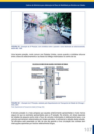 Caderno de Referência para elaboração de Plano de Mobilidade por Bicicleta nas Cidades
107
Foto:FernandoNegreirosTorres
FIGURA 93 - Exemplo da 2ª Posição, com ciclofaixa entre o passeio e área destinada ao estacionamento,
Betim-MG, 1999.
Uma terceira posição, muito comum nos Estados Unidos, ocorre quando a ciclofaixa situa-se
entre a faixa do estacionamento e as faixas do tráfego motorizados no centro da via.
FIGURA 94 - Exemplo da 3ª Posição, adotado pelo Departamento de Transporte da Cidade de Chicago –
EUA, 2001.
Fonte: Departamento de Transporte da cidade de Chicago, EUA.
A terceira posição é a mais perigosa que aquelas anteriormente apresentadas e muito menos
segura do que os exemplos apresentados para a 2ª posição. No entanto, em áreas especiais
de cidades de pequeno porte onde o ﬂuxo de veículos motorizados é relativamente baixo, e os
veículos permanecem estacionados por longos períodos, é admissível a adoção desta solução.
Tal aﬁrmativa está assentada no fato de que ela garante a livre circulação dos ciclistas sem
interrupções aparentes por trechos relativamente longos.
 