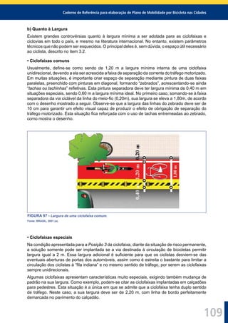 Caderno de Referência para elaboração de Plano de Mobilidade por Bicicleta nas Cidades
109
b) Quanto à Largura
Existem grandes controvérsias quanto à largura mínima a ser adotada para as ciclofaixas e
ciclovias em todo o país, e mesmo na literatura internacional. No entanto, existem parâmetros
técnicos que não podem ser esquecidos. O principal deles é, sem dúvida, o espaço útil necessário
ao ciclista, descrito no item 3.2.
• Ciclofaixas comuns
Usualmente, deﬁne-se como sendo de 1,20 m a largura mínima interna de uma ciclofaixa
unidirecional, devendo a ela ser acrescida a faixa de separação da corrente do tráfego motorizado.
Em muitas situações, é importante criar espaço de separação mediante pintura de duas faixas
paralelas, preenchido com pinturas em diagonal, formando “zebrados”, acrescentando-se ainda
“tachas ou tachinhas” reﬂetivas. Esta pintura separadora deve ter largura mínima de 0,40 m em
situações especiais, sendo 0,60 m a largura mínima ideal. No primeiro caso, somando-se à faixa
separadora da via ciclável da linha do meio-ﬁo (0,20m), sua largura se eleva a 1,80m, de acordo
com o desenho mostrado a seguir. Observe-se que a largura das linhas do zebrado deve ser de
10 cm para garantir um efeito visual capaz de produzir o efeito de obrigação de separação do
tráfego motorizado. Esta situação ﬁca reforçada com o uso de tachas entremeadas ao zebrado,
como mostra o desenho.
FIGURA 97 - Largura de uma ciclofaixa comum.
Fonte: BRASIL, 2001 (a).
• Ciclofaixas especiais
Na condição apresentada para a Posição 3 da ciclofaixa, diante da situação de risco permanente,
a solução somente pode ser implantada se a via destinada à circulação de bicicletas permitir
largura igual a 2 m. Essa largura adicional é suﬁciente para que os ciclistas desviem-se das
eventuais aberturas de portas dos automóveis, assim como é estreita o bastante para limitar a
circulação dos ciclistas à “ﬁla indiana” e no mesmo sentido de tráfego, por serem as ciclofaixas
sempre unidirecionais.
Algumas ciclofaixas apresentam características muito especiais, exigindo também mudança de
padrão na sua largura. Como exemplo, podem-se citar as ciclofaixas implantadas em calçadões
para pedestres. Esta situação é a única em que se admite que a ciclofaixa tenha duplo sentido
de tráfego. Neste caso, a sua largura deve ser de 2,20 m, com linha de bordo perfeitamente
demarcada no pavimento do calçadão.
 