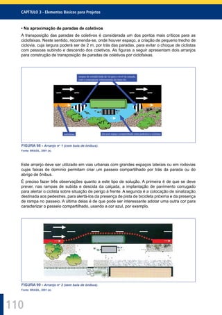 110
CAPÍTULO 3 - Elementos Básicos para Projetos
• Na aproximação de paradas de coletivos
A transposição das paradas de coletivos é considerada um dos pontos mais críticos para as
ciclofaixas. Neste sentido, recomenda-se, onde houver espaço, a criação de pequeno trecho de
ciclovia, cuja largura poderá ser de 2 m, por trás das paradas, para evitar o choque de ciclistas
com pessoas subindo e descendo dos coletivos. As ﬁguras a seguir apresentam dois arranjos
para construção de transposição de paradas de coletivos por ciclofaixas.
ciclofaixa
rampas de entrada/saída da via para o nível da calçada,
com o conseqüente rebaixamento do meio-fio
em azul espaço compartilhado entre pedestres e ciclistas
FIGURA 98 - Arranjo no
1 (com baia de ônibus).
Fonte: BRASIL, 2001 (a).
Este arranjo deve ser utilizado em vias urbanas com grandes espaços laterais ou em rodovias
cujas faixas de domínio permitam criar um passeio compartilhado por trás da parada ou do
abrigo de ônibus.
É preciso fazer três observações quanto a este tipo de solução. A primeira é de que se deve
prever, nas rampas de subida e descida da calçada, a implantação de pavimento corrugado
para alertar o ciclista sobre situação de perigo à frente. A segunda é a colocação de sinalização
destinada aos pedestres, para alertá-los da presença de pista de bicicleta próxima e da presença
de rampa no passeio. A última delas é de que pode ser interessante adotar uma outra cor para
caracterizar o passeio compartilhado, usando a cor azul, por exemplo.
FIGURA 99 - Arranjo no
2 (sem baia de ônibus).
Fonte: BRASIL, 2001 (a).
 