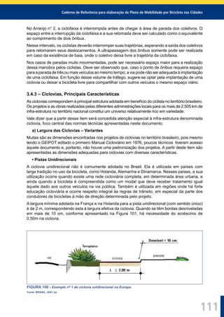 Caderno de Referência para elaboração de Plano de Mobilidade por Bicicleta nas Cidades
111
No Arranjo n° 2, a ciclofaixa é interrompida antes de chegar à área de parada dos coletivos. O
espaço entre a interrupção da ciclofaixa e a sua retomada deve ser calculado como o equivalente
ao comprimento de dois ônibus.
Nesse intervalo, os ciclistas deverão interromper suas trajetórias, esperando a saída dos coletivos
para retomarem seus deslocamentos. A ultrapassagem dos ônibus somente pode ser realizada
em caso da existência de baia, onde o coletivo deixa livre a trajetória da ciclofaixa.
Nos casos de paradas muito movimentadas, pode ser necessário espaço maior para a realização
dessa manobra pelos ciclistas. Deve ser observado que, caso o ponto de ônibus requeira espaço
para a parada de três ou mais veículos ao mesmo tempo, a via pode não ser adequada à implantação
de uma ciclofaixa. Em função desse volume de tráfego, sugere-se optar pela implantação de uma
ciclovia ou deixar a bicicleta livre para compartilhar com outros veículos o mesmo espaço viário.
3.4.3 – Ciclovias, Principais Características
As ciclovias correspondem à principal estrutura adotada em benefício do ciclista no território brasileiro.
Os projetos e as obras realizadas pelas diferentes administrações locais para os mais de 2.505 km de
infra-estrutura no território nacional constitui um universo relativamente rico em variedade.
Vale dizer que a partir desse item será concedida atenção especial à infra-estrutura denominada
ciclovia, foco central das normas técnicas apresentadas neste documento.
a) Largura das Ciclovias – Variantes
Muitas são as dimensões encontradas nos projetos de ciclovias no território brasileiro, pois mesmo
tendo o GEIPOT editado o primeiro Manual Cicloviário em 1976, poucos técnicos tiveram acesso
àquele documento e, portanto, não houve uma padronização dos projetos. A partir deste item são
apresentadas as dimensões adequadas para ciclovias com diversas características.
• Pistas Unidirecionais
A ciclovia unidirecional não é comumente adotada no Brasil. Ela é utilizada em países com
larga tradição no uso da bicicleta, como Holanda, Alemanha e Dinamarca. Nesses países, a sua
utilização ocorre quando existe uma rede cicloviária completa, em determinada área urbana, e
ainda quando a bicicleta é compreendida como um modal que deve receber tratamento igual
àquele dado aos outros veículos na via pública. Também é utilizada em regiões onde há forte
educação cicloviária e ocorre respeito integral às regras de trânsito, em especial da parte dos
condutores de bicicletas à mão de direção determinada pelo projeto.
A largura mínima adotada na França e na Holanda para a pista unidirecional (com sentido único)
é de 2 m, correspondendo esta à largura efetiva da ciclovia. Quando se têm bordas desniveladas
em mais de 10 cm, conforme apresentado na Figura 101, há necessidade do acréscimo de
0,50m na ciclovia.
FIGURA 100 - Exemplo nº 1 de ciclovia unidirecional na Europa.
Fonte: BRASIL, 2001 (a).
 