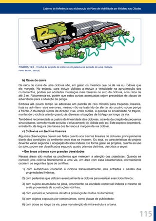 Caderno de Referência para elaboração de Plano de Mobilidade por Bicicleta nas Cidades
115
FIGURA 104 - Trecho de projeto de ciclovia em patamares ao lado de uma rodovia.
Fonte: BRASIL, 2001 (a).
b) Raios de curva
Os raios de curva de uma ciclovia são, em geral, os mesmos que os da via ou rodovia que
ela margeia. No entanto, para induzir ciclistas a reduzir a velocidade na aproximação dos
cruzamentos, podem ser adotadas mudanças mais bruscas no eixo da ciclovia, com raios de
até 2 m. Recomenda-se, porém que estas curvas acentuadas sejam precedidas de placas de
advertência para a situação de perigo.
Embora até pouco tempo se adotasse um padrão de raio mínimo para traçados lineares,
hoje se admitem raios menores, mesmo não se tratando de alertar ao usuário sobre perigo
à frente. A mudança súbita de direção visa, entre outros, a quebra de linearidade no trajeto,
mantendo o ciclista atento quanto às diversas situações de tráfego ao longo da via.
Também é recomendada a quebra da linearidade das ciclovias, através da criação de pequenas
sinuosidades, como forma de se evitar o ofuscamento do ciclista pelo sol. Este aspecto dependerá,
entretanto, da largura das faixas dos terrenos à margem da via ciclável.
c) Ciclovias em trechos lineares
Algumas observações devem ser feitas quanto aos trechos lineares de ciclovias, principalmente
diante das condições do ambiente onde elas se inserem. Ou seja, as características do projeto
deverão variar segundo a ocupação do solo lindeiro. De forma geral, os projetos, quanto ao uso
do solo, podem ser classiﬁcados segundo quatro prismas distintos, descritos a seguir.
Em áreas urbanas com grandes densidades
Nessas áreas são muitos os problemas que merecem a atenção dos projetistas. Quando se
constrói uma ciclovia lateralmente a uma via, em área com essa característica, normalmente
ocorrem os seguintes tipos de conﬂitos:
1) com automóveis cruzando a ciclovia transversalmente, nas entradas e saídas das
propriedades lindeiras;
2) com pedestres que utilizam eventualmente a ciclovia para realizar exercícios físicos;
3) com sujeira acumulada na pista, proveniente da atividade comercial lindeira e mesmo de
areia proveniente de construções vizinhas;
4) com veículos e pedestres devido à presença de muitos cruzamentos;
5) com objetos expostos por comerciantes, como placas de publicidade;
6) com obras ao longo da via, para manutenção da infra-estrutura urbana.
 