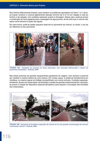 116
CAPÍTULO 3 - Elementos Básicos para Projetos
Nos trechos efetivamente lineares, para resolver os problemas apontados nos itens 1 e 3, deve-
se buscar construir a ciclovia ligeiramente elevada (mínimo de 0,10 m) em relação à cota do
terreno e da calçada, com cuidados especiais quanto à drenagem. Nesse caso, pode-se prever
a construção de micro-galerias para a passagem de água pluvial, de tal sorte que a ciclovia não
opere como barreira à vazão das águas.
De outra forma, pode-se adotar pequeno desnível no pavimento da ciclovia, ou ainda, o uso de
cor diferente no seu pavimento.
Foto:AntonioMiranda
FIGURA 105 - Exemplos de ciclovias em áreas adensadas, com coloração diferenciada e rebaixo do
pavimento, Amsterdam – Holanda, 2006.
Nas áreas próximas de grandes equipamentos geradores de viagens, nem sempre é possível
ser mantida a mesma diretriz de uma ciclovia. Em muitos casos, é preferível transformá-la em
ciclofaixa, ou mesmo operar em tráfego compartilhado com outros veículos. Cuidados especiais,
entretanto, devem ser observados nas entradas e saídas de grandes estacionamentos, devendo-
se prever a criação de dispositivo especial (terrapleno) para separar a circulação das bicicletas
dos motorizados.
Foto:AntonioMiranda
FIGURA 106 - Exemplos de terrapleno separador de ciclovia de via com grande movimentação de veículos
motorizados, Utrecht – Holanda, 2006.
 