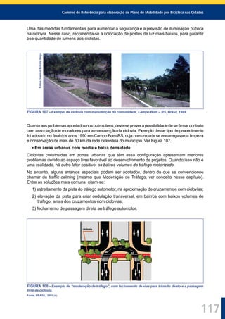 Caderno de Referência para elaboração de Plano de Mobilidade por Bicicleta nas Cidades
117
Uma das medidas fundamentais para aumentar a segurança é a previsão de iluminação pública
na ciclovia. Nesse caso, recomenda-se a colocação de postes de luz mais baixos, para garantir
boa quantidade de lumens aos ciclistas.Fotos:IvaniceSchützVeiga
FIGURA 107 - Exemplo de ciclovia com manutenção da comunidade, Campo Bom – RS, Brasil, 1999.
Quantoaosproblemasapontadosnosoutrositens,deve-sepreverapossibilidadedeseﬁrmarcontrato
com associação de moradores para a manutenção da ciclovia. Exemplo desse tipo de procedimento
foi adotado no ﬁnal dos anos 1990 em Campo Bom-RS, cuja comunidade se encarregava da limpeza
e conservação de mais de 30 km da rede cicloviária do município. Ver Figura 107.
• Em áreas urbanas com média e baixa densidade
Ciclovias construídas em zonas urbanas que têm essa conﬁguração apresentam menores
problemas devido ao espaço livre favorável ao desenvolvimento de projetos. Quando isso não é
uma realidade, há outro fator positivo: os baixos volumes do tráfego motorizado.
No entanto, alguns arranjos especiais podem ser adotados, dentro do que se convencionou
chamar de trafﬁc calming (mesmo que Moderação de Tráfego, ver conceito nesse capítulo).
Entre as soluções mais comuns, citam-se:
1) estreitamento da pista do tráfego automotor, na aproximação de cruzamentos com ciclovias;
2) elevação da pista para criar ondulação transversal, em bairros com baixos volumes de
tráfego, antes dos cruzamentos com ciclovias;
3) fechamento de passagem direta ao tráfego automotor.
FIGURA 108 - Exemplo de “moderação de tráfego”, com fechamento de vias para trânsito direto e a passagem
livre de ciclovia.
Fonte: BRASIL, 2001 (a).
 