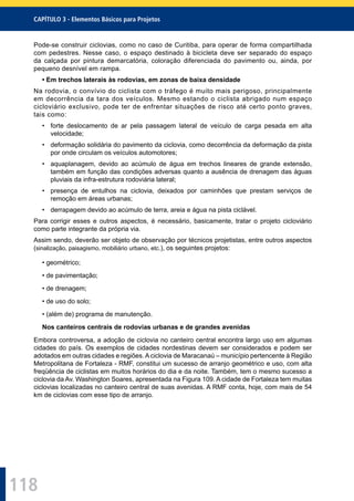 118
CAPÍTULO 3 - Elementos Básicos para Projetos
Pode-se construir ciclovias, como no caso de Curitiba, para operar de forma compartilhada
com pedestres. Nesse caso, o espaço destinado à bicicleta deve ser separado do espaço
da calçada por pintura demarcatória, coloração diferenciada do pavimento ou, ainda, por
pequeno desnível em rampa.
• Em trechos laterais às rodovias, em zonas de baixa densidade
Na rodovia, o convívio do ciclista com o tráfego é muito mais perigoso, principalmente
em decorrência da tara dos veículos. Mesmo estando o ciclista abrigado num espaço
cicloviário exclusivo, pode ter de enfrentar situações de risco até certo ponto graves,
tais como:
• forte deslocamento de ar pela passagem lateral de veículo de carga pesada em alta
velocidade;
• deformação solidária do pavimento da ciclovia, como decorrência da deformação da pista
por onde circulam os veículos automotores;
• aquaplanagem, devido ao acúmulo de água em trechos lineares de grande extensão,
também em função das condições adversas quanto a ausência de drenagem das águas
pluviais da infra-estrutura rodoviária lateral;
• presença de entulhos na ciclovia, deixados por caminhões que prestam serviços de
remoção em áreas urbanas;
• derrapagem devido ao acúmulo de terra, areia e água na pista ciclável.
Para corrigir esses e outros aspectos, é necessário, basicamente, tratar o projeto cicloviário
como parte integrante da própria via.
Assim sendo, deverão ser objeto de observação por técnicos projetistas, entre outros aspectos
(sinalização, paisagismo, mobiliário urbano, etc.), os seguintes projetos:
• geométrico;
• de pavimentação;
• de drenagem;
• de uso do solo;
• (além de) programa de manutenção.
Nos canteiros centrais de rodovias urbanas e de grandes avenidas
Embora controversa, a adoção de ciclovia no canteiro central encontra largo uso em algumas
cidades do país. Os exemplos de cidades nordestinas devem ser considerados e podem ser
adotados em outras cidades e regiões. A ciclovia de Maracanaú – município pertencente à Região
Metropolitana de Fortaleza - RMF, constitui um sucesso de arranjo geométrico e uso, com alta
freqüência de ciclistas em muitos horários do dia e da noite. Também, tem o mesmo sucesso a
ciclovia da Av. Washington Soares, apresentada na Figura 109. A cidade de Fortaleza tem muitas
ciclovias localizadas no canteiro central de suas avenidas. A RMF conta, hoje, com mais de 54
km de ciclovias com esse tipo de arranjo.
 