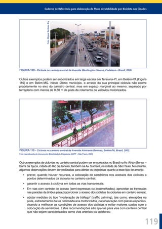 Caderno de Referência para elaboração de Plano de Mobilidade por Bicicleta nas Cidades
119
Foto:MiguelBarbosaAry
FIGURA 109 - Ciclovia no canteiro central da Avenida Washington Soares, Fortaleza – Brasil, 2006.
Outros exemplos podem ser encontrados em larga escala em Teresina-PI, em Belém-PA (Figura
110) e em Betim-MG. Neste último município, o arranjo da sua principal ciclovia não ocorre
propriamente no eixo do canteiro central, mas em espaço marginal ao mesmo, separado por
terrapleno com menos de 0,50 m da pista de rolamento de veículos motorizados.
FIGURA 110 - Ciclovia no canteiro central da Avenida Almirante Barroso, Belém-PA, Brasil, 2002.
Foto reproduzida do documento Mobilidade & Cidadania, ANTP – São Paulo, 2003.
Outros exemplos de ciclovias no canteiro central podem ser encontrados no Brasil naAv.Airton Senna –
Barra da Tijuca, cidade do Rio de Janeiro; também naAv. Sumaré, na cidade de São Paulo. No entanto,
algumas observações devem ser realizadas para alertar os projetistas quanto a esse tipo de arranjo:
• prever, quando houver recursos, a colocação de semáforos nos acessos dos ciclistas a
pontos determinados da ciclovia no canteiro central;
• garantir o acesso à ciclovia em todas as vias transversais;
• Em vias com controle de acesso (semi-expressas ou assemelhadas), aproveitar as travessias
nas paradas de ônibus para proporcionar o acesso dos ciclistas às ciclovias em canteiro central;
• adotar medidas do tipo “moderação de tráfego” (trafﬁc calming), tais como: elevações na
pista, estreitamento da via destinada aos motorizados, ou sinalização com placas especiais,
visando a melhorar as condições de acesso dos ciclistas e evitar maiores custos com a
colocação de semáforos. Estas recomendações são apenas para vias com canteiro central
que não sejam caracterizadas como vias arteriais ou coletoras;
 