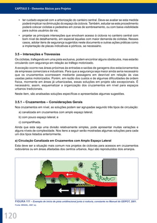 120
CAPÍTULO 3 - Elementos Básicos para Projetos
• ter cuidado especial com a arborização do canteiro central. Deve-se avaliar se esta medida
poderá implicar na diminuição do espaço da ciclovia. Também, estudar se este procedimento
poderá colocar ciclistas e pedestres em zonas de sombreamento, ou com baixa visibilidade
para outros usuários da via;
• projetar as principais interseções que envolvam acesso à ciclovia no canteiro central com
bom nível de detalhamento, em especial àquelas com maior demanda de ciclistas. Nesses
casos, adotar itens de segurança sugeridos neste documento e outras ações práticas como
a implantação de placas indicativas e pórticos, se necessário.
3.5 – Interseções e Travessias
Os ciclistas, trafegando em uma pista exclusiva, podem encontrar alguns obstáculos, mas estarão
circulando com segurança em relação ao tráfego motorizado.
A exceção ocorre nas áreas próximas às entradas e saídas de garagens dos estacionamentos
de empresas comerciais e industriais. Para que a segurança seja maior ainda seria necessário
que os cruzamentos ocorressem mediante passagens em desnível em relação às vias
usadas pelos motorizados. Porém, em razão dos custos e de algumas diﬁculdades de ordem
física, mormente em áreas já urbanizadas, essas soluções em projeto são excepcionais. É
necessário, assim, esquematizar a organização dos cruzamentos em nível para espaços
urbanos tradicionais.
Neste item, são analisadas soluções especíﬁcas e apresentadas algumas sugestões.
3.5.1 – Cruzamentos – Considerações Gerais
Nos cruzamentos em nível, as soluções podem ser agrupadas segundo três tipos de circulação:
a) canalizada em cruzamentos com amplo espaço lateral;
b) com pouco espaço lateral; e
c) compartilhada.
Ainda que esta seja uma divisão relativamente simples, pode apresentar muitas variações e
alguns níveis de complexidade. Nos itens a seguir serão mostradas algumas soluções para cada
um dos tipos listados anteriormente.
a) Circulação Canalizada em Cruzamentos com Amplo Espaço Lateral
Esta deve ser a situação mais comum nos projetos de ciclovias para acessos em cruzamentos
rodoviários ou em áreas afastadas dos centros urbanos. Aqui são reproduzidos dois arranjos.
FIGURA 111 - Exemplo de início de pista unidirecional junto à rodovia, constante no Manual do GEIPOT, 2001.
Fonte: BRASIL, 2001 (a).
 