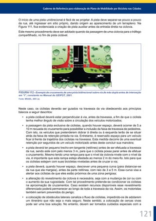 Caderno de Referência para elaboração de Plano de Mobilidade por Bicicleta nas Cidades
121
O início de uma pista unidirecional é fácil de se projetar. A pista deve separar-se pouco a pouco
da rua, até ingressar em sítio próprio, dando origem ao aparecimento de um terrapleno. Na
Figura 111, ﬁca evidenciada a criação de pista auxiliar antes da entrada direta na ciclovia.
Este mesmo procedimento deve ser adotado quando da passagem de uma ciclovia para o tráfego
compartilhado, no ﬁm de pista ciclável.
FIGURA 112 - Exemplo de cruzamento de uma pista bidirecional sobre via de mão dupla antes de interseção
em “t”, constante no Manual do GEIPOT, 2001.
Fonte: BRASIL, 2001 (a).
Neste caso, os ciclistas deverão ser guiados na travessia da via obedecendo aos princípios
básicos a seguir descritos:
• a pista ciclável deverá estar perpendicular à via, antes da travessia, a ﬁm de que o ciclista
tenha melhor ângulo de visão sobre a circulação dos veículos motorizados;
• a passagem da pista exclusiva de ciclistas, quando houver espaço, deverá ocorrer de 5 a
10 m recuada do cruzamento para possibilitar a inclusão da faixa de travessia de pedestres.
Com isto, os veículos que pretenderem dobrar à direita ou à esquerda terão de se situar
atrás da faixa de retenção pintada na via. Entretanto, é reservado espaço para um veículo
ﬁcar à frente da trajetória dos ciclistas na travessia. Esta medida decorre de uma eventual
retenção por segundos de um veículo motorizado antes deste concluir sua manobra;
• a pista deverá ter pequeno trecho em tangente (retilíneo) antes de ser efetuada a travessia
da rua, sendo este com pelo menos 3 m, para que o ciclista possa parar antes de efetuar
o cruzamento. Mesmo tendo uma rampa para que o nível da ciclovia nivele com o nível da
via, é importante que esta rampa esteja afastada ao menos 2 m do meio-ﬁo. Isto para que
os ciclistas estejam com suas bicicletas niveladas antes de cruzar a via;
• a pista deverá, quando houver espaço, descrever uma pequena curva (para distanciar-se
da rua que ela margeia), antes da parte retilínea, com raio de 3 a 5 m. Essa curva visa a
alertar aos ciclistas de que eles estão próximos de uma zona perigosa;
• a alteração do revestimento da ciclovia é necessária, seja com a mudança de cor ou com
o aumento da sua rugosidade. Com tal procedimento pretende-se condicionar os ciclistas
na aproximação de cruzamentos. Caso existam recursos disponíveis esse revestimento
diferenciado poderá permanecer ao longo de toda a travessia da via. Assim, os motoristas
também seriam prevenidos do perigo;
• a colocação de obstáculos laterais canaliza o ﬂuxo de ciclistas, impedindo-os de adotarem
um itinerário que não seja o mais seguro. Neste sentido, a colocação de cercas vivas
pode ser uma boa solução. No entanto, devem ser tomados cuidados especiais com a
 