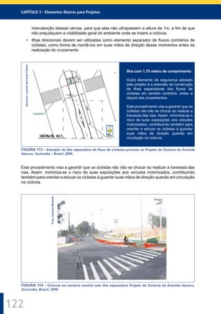 122
CAPÍTULO 3 - Elementos Básicos para Projetos
manutenção dessas cercas, para que elas não ultrapassem a altura de 1m, a ﬁm de que
não prejudiquem a visibilidade geral do ambiente onde se insere a ciclovia.
• Ilhas direcionais devem ser utilizadas como elemento separador de ﬂuxos contrários de
ciclistas, como forma de mantê-los em suas mãos de direção desde momentos antes da
realização do cruzamento.
Desenho:LarissaBernardiCitadin
Ilha com 1,70 metro de comprimento
Outro elemento de segurança adotado
pelo projeto é a previsão da construção
de ilhas separadoras dos ﬂuxos de
ciclistas em sentido contrário, antes e
depois dos cruzamentos.
Este procedimento visa a garantir que os
ciclistas não irão se chocar ao realizar a
travessia das vias. Assim, minimiza-se o
risco de suas exposições aos veículos
motorizados, contribuindo também para
orientar e educar os ciclistas à guardar
suas mãos de direção quando em
circulação na ciclovia.
FIGURA 113 - Exemplo de ilha separadora de ﬂuxo de ciclistas prevista no Projeto da Ciclovia da Avenida
Itavuvu, Sorocaba – Brasil, 2006.
Este procedimento visa a garantir que os ciclistas não irão se chocar ao realizar a travessia das
vias. Assim, minimiza-se o risco de suas exposições aos veículos motorizados, contribuindo
também para orientar e educar os ciclistas à guardar suas mãos de direção quando em circulação
na ciclovia.
Foto:AntonioMiranda
FIGURA 114 - Ciclovia no canteiro central com ilha separadora Projeto da Ciclovia da Avenida Itavuvu,
Sorocaba, Brasil, 2006.
 