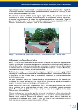 Caderno de Referência para elaboração de Plano de Mobilidade por Bicicleta nas Cidades
123
Apesar de o exemplo estar referenciado a uma ciclovia projetada em canteiro central é importante
que, mesmo neste caso, o espaço lateral apresente dimensões que permitam a inserção de ilhas
e dispositivos de segurança aos ciclistas.
Em algumas situações, embora exista algum espaço lateral, ele representa espaço de
preservação ou implica em penetrar em áreas de jardim de propriedades lindeiras. Neste caso,
a sugestão é o recuo da área de parada dos veículos motorizados na transversal. A Figura 115
permite exempliﬁcar qual medida deve ser adotada para solucionar a travessia da diretriz de uma
ciclofaixa localizada na via principal à frente de uma via secundária.
Foto:AntonioMiranda
FIGURA 115 - Travessia de ciclofaixa em via principal à frente de via secundária – Holanda, 2006.
b) Circulação com Pouco Espaço Lateral
Esta é a situação mais comum a ser encontrada pelos projetistas nas áreas mais adensadas das
cidades. A criatividade passa então a ser elemento essencial à produção dos projetos cicloviários
urbanos. Em muitas esquinas as condições que antecedem um cruzamento são tão reduzidas
que a ciclovia tem de compartilhar com o passeio de pedestres para fazer a travessia. No entanto,
na maioria dos casos a travessia ocorre de forma direta.
No Brasil, é comum que os administradores municipais, ao implantarem um novo espaço ciclável
interrompam a via antes do cruzamento. E normalmente retomam a diretriz da ciclovia logo após
o cruzamento. Ou seja, no local onde os ciclistas mais necessitam de proteção eles não são
protegidos pelo projeto.
As áreas centrais da maioria das cidades brasileiras, inclusive as capitais dos estados mais
populosos, têm intensa ocupação do solo, ocorrendo das esquinas não apresentarem espaços
disponíveis para a criação de arranjos geométricos especiais.
Neste sentido, para que ocorra uma travessia segura (no caso da aproximação de ciclovia
ou de ciclofaixa ocorrer pela lateral de uma via), devem ser retirados espaços ocupados
pelo tráfego motorizado. E isto tanto deverá ocorrer nas áreas de circulação como nas áreas
usadas como estacionamento.
Mesmo em áreas mais abertas dos grandes centros, a intensidade do tráfego automotivo não
permite que os arranjos da geometria sejam generosos ou favoráveis à travessia dos ciclistas.
Nesses casos, o uso de semáforos se apresenta como a melhor solução para dividir as
oportunidades de travessia, como mostra a Figura 116. Observar que no local-exemplo ocorre
tanto a presença de automóveis como de veículos coletivos.
 