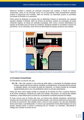 Caderno de Referência para elaboração de Plano de Mobilidade por Bicicleta nas Cidades
125
Observar também a adoção da retenção avançada dos ciclistas, à frente do tráfego
motorizado, tanto na via principal como na via secundária. Este procedimento objetiva
ampliar a segurança dos ciclistas, além de orientar os motoristas quanto à prioridade
concedida à bicicleta no cruzamento.
Outro ponto de destaque no arranjo são as diferentes marcas no pavimento, em especial
aquelas voltadas à bicicleta. Além da pintura da bicicleta, existem as marcações de setas
indicando trajetos, as faixas de retenção avançadas, bem como a pintura delimitadora do
espaço da bicicleta junto ao bordo da ciclofaixa. Destaque também é concedido à pintura do
pavimento, na cor vermelha, como forma de delimitação do espaço exclusivo aos ciclistas.
Desenho:AntonioMiranda,2000
Figura 118 - Arranjo para a incorporação do tráfego de bicicletas de via secundária em uma via principal.
c) Circulação Compartilhada
O CTB informa, no seu Art. 58, que:
Art. 58 – Nas vias urbanas e nas rurais de pista dupla, a circulação de bicicletas deverá
ocorrer, quando não houver ciclovia, ciclofaixa, ou acostamento, ou quando não for possível
a utilização destes, nos bordos da pista de rolamento, no mesmo sentido de circulação
regulamentado para a via, com preferência sobre os veículos automotores.
Ainda que esta norma esteja contida na principal lei de trânsito do País, é preciso observá-
la de forma cuidadosa, sobretudo por parte dos ciclistas. Isto porque, na maioria das cidades
brasileiras, a faixa lateral junto ao bordo da via apresenta condições precárias de tráfego.
É muito comum que os bordos das vias, na maioria das cidades brasileiras, apresentem
sarjetas mal construídas ou em estado de deterioração, com ﬁssuras alastrando-se para além
do bordo do pavimento. Nas cidades onde o clima é muito quente e as vias são asfaltadas
tendo como base o paralelepípedo, é comum que apresentem fortes deformações nos seus
bordos. Nesses casos, é comum a presença de um “embolo” ou “lombada”, diﬁcultando o
tráfego dos ciclistas no bordo da via.
 