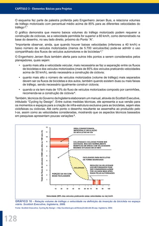 128
CAPÍTULO 3 - Elementos Básicos para Projetos
O esquema fez parte de palestra proferida pelo Engenheiro Jeroen Buis, e relaciona volumes
de tráfego motorizado com percentual médio acima de 85% para as diferentes velocidades do
tráfego 2
.”
O gráﬁco demonstra que mesmo baixos volumes do tráfego motorizado podem requerer a
construção de ciclovias, se a velocidade permitida for superior a 60 km/h, como demonstrado na
base do desenho, no seu lado direito, próximo do Ponto “A”.
“Importante observar, ainda, que quando houver baixas velocidades (inferiores a 40 km/h) e
baixo número de veículos motorizados (menos de 5.700 veículos/dia) pode-se admitir o uso
compartilhado dos ﬂuxos de veículos automotores e de bicicletas 3
.”
O Engenheiro Jeroen Buis também alerta para outros três pontos a serem considerados pelos
planejadores, quais sejam:
• quanto mais alta a velocidade veicular, mais necessária se faz a separação entre os ﬂuxos
de bicicletas e dos veículos motorizados (mais de 85% dos veículos praticando velocidades
acima de 50 km/h), sendo necessária a construção de ciclovia;
• quanto mais alto o número de veículos motorizados (volume de tráfego) mais separados
devem ser os ﬂuxos de bicicletas e dos autos, também quando existem duas ou mais faixas
de tráfego, sendo necessário igualmente construir ciclovia;
• quando a via tem mais de 10% do ﬂuxo de veículos motorizados composto por caminhões,
recomenda-se a construção de ciclovia 4
.
Também, técnicos do Governo da Inglaterra elaboraram um manual, através do Scottish Executive,
intitulado “Cycling by Design”. Entre outras medidas técnicas, ele apresenta a sua versão para
os momentos e espaços para a criação de infra-estrutura exclusiva para as bicicletas, sejam elas
ciclofaixas ou ciclovias. Até certo ponto o desenho resultante se assemelha ao produzido pelo
I-ce, assim como as velocidades consideradas, mostrando que os aspectos técnicos baseados
em pesquisas apresentam poucas variações 5
.
FACILIDADES PARA BICICLETAS
DE FORMA SEGREGADA
PORÇÃO DA VIA COM
BOAS FACILIDADES
Totaldofluxodeveículos(1000veíc./diaou100veíc./h)
Velocidade (85% dos veículos praticando estas velocidades na via) km/h
CICLOFAIXA
REDUÇÃO DA VELOCIDADE
DOS MOTORIZADOS PODE
SER CONSIDERADA AONDE
FOR JULGADA MAIS APRO-
RIADA PELAS AUTORIDADES
CICLOFAIXAS E CICLOVIAS PODEM SER
ADOTADAS, MAS SÃO NORMALMENTE
BENÉFICAS EM ÁREAS COM VELOCIDADES
MÁXIMAS SITUADAS EM 20 KM/H
ÁREA CONGESTIONADA,
IMPRÓPRIA À CIRCULAÇÃO
DE BICICLETAS NA VIA
12
11
10
9
8
7
6
5
4
3
2
1
65 70 80 10090605040302010
GRÁFICO 16 - Relação volume de tráfego x velocidade na deﬁnição da inserção da bicicleta no espaço
viário. Scottish Executive, Inglaterra, 2006.
Fonte: Scottish Executive, Cycling By Design – http://scotland.gov.uk/library2/cdb/cdb-00.asp. Inglaterra, 2004.
 